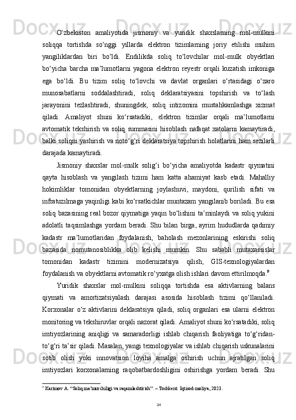 O‘zbekiston   amaliyotida   jismoniy   va   yuridik   shaxslarning   mol-mulkini
soliqqa   tortishda   so‘nggi   yillarda   elektron   tizimlarning   joriy   etilishi   muhim
yangiliklardan   biri   bo‘ldi.   Endilikda   soliq   to‘lovchilar   mol-mulk   obyektlari
bo‘yicha   barcha   ma’lumotlarni   yagona   elektron   reyestr   orqali   kuzatish   imkoniga
ega   bo‘ldi.   Bu   tizim   soliq   to‘lovchi   va   davlat   organlari   o‘rtasidagi   o‘zaro
munosabatlarni   soddalashtiradi,   soliq   deklaratsiyasini   topshirish   va   to‘lash
jarayonini   tezlashtiradi,   shuningdek,   soliq   intizomini   mustahkamlashga   xizmat
qiladi.   Amaliyot   shuni   ko‘rsatadiki,   elektron   tizimlar   orqali   ma’lumotlarni
avtomatik   tekshirish   va   soliq   summasini   hisoblash   nafaqat   xatolarni   kamaytiradi,
balki soliqni yashirish va noto‘g‘ri deklaratsiya topshirish holatlarini ham sezilarli
darajada kamaytiradi.
Jismoniy   shaxslar   mol-mulk   solig‘i   bo‘yicha   amaliyotda   kadastr   qiymatini
qayta   hisoblash   va   yangilash   tizimi   ham   katta   ahamiyat   kasb   etadi.   Mahalliy
hokimliklar   tomonidan   obyektlarning   joylashuvi,   maydoni,   qurilish   sifati   va
infratuzilmaga yaqinligi kabi ko‘rsatkichlar muntazam yangilanib boriladi. Bu esa
soliq bazasining real bozor qiymatiga yaqin bo‘lishini ta’minlaydi va soliq yukini
adolatli   taqsimlashga   yordam   beradi.   Shu   bilan   birga,   ayrim   hududlarda   qadimiy
kadastr   ma’lumotlaridan   foydalanish,   baholash   mezonlarining   eskirishi   soliq
bazasida   nomutanosiblikka   olib   kelishi   mumkin.   Shu   sababli   mutaxassislar
tomonidan   kadastr   tizimini   modernizatsiya   qilish,   GIS-texnologiyalardan
foydalanish va obyektlarni avtomatik ro‘yxatga olish ishlari davom ettirilmoqda. 9
Yuridik   shaxslar   mol-mulkini   soliqqa   tortishda   esa   aktivlarning   balans
qiymati   va   amortizatsiyalash   darajasi   asosida   hisoblash   tizimi   qo‘llaniladi.
Korxonalar   o‘z   aktivlarini   deklaratsiya   qiladi,   soliq   organlari   esa   ularni   elektron
monitoring va tekshiruvlar orqali nazorat qiladi. Amaliyot shuni ko‘rsatadiki, soliq
imtiyozlarining   aniqligi   va   samaradorligi   ishlab   chiqarish   faoliyatiga   to‘g‘ridan-
to‘g‘ri ta’sir qiladi. Masalan, yangi texnologiyalar va ishlab chiqarish uskunalarini
sotib   olish   yoki   innovatsion   loyiha   amalga   oshirish   uchun   ajratilgan   soliq
imtiyozlari   korxonalarning   raqobatbardoshligini   oshirishga   yordam   beradi.   Shu
9
  Karimov A. “Soliq ma’murchiligi va raqamlashtirish”. – Toshkent: Iqtisod-moliya, 2023.
24 