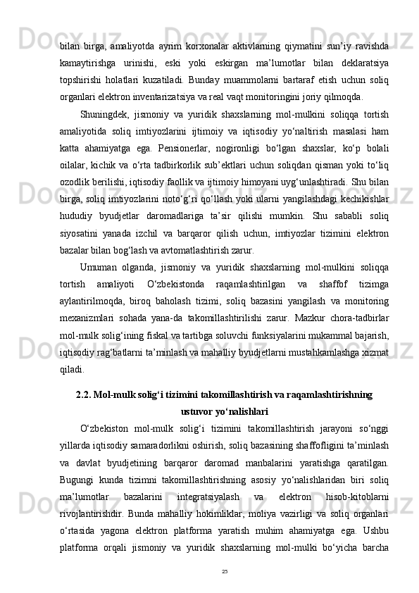 bilan   birga,   amaliyotda   ayrim   korxonalar   aktivlarning   qiymatini   sun’iy   ravishda
kamaytirishga   urinishi,   eski   yoki   eskirgan   ma’lumotlar   bilan   deklaratsiya
topshirishi   holatlari   kuzatiladi.   Bunday   muammolarni   bartaraf   etish   uchun   soliq
organlari elektron inventarizatsiya va real vaqt monitoringini joriy qilmoqda.
Shuningdek,   jismoniy   va   yuridik   shaxslarning   mol-mulkini   soliqqa   tortish
amaliyotida   soliq   imtiyozlarini   ijtimoiy   va   iqtisodiy   yo‘naltirish   masalasi   ham
katta   ahamiyatga   ega.   Pensionerlar,   nogironligi   bo‘lgan   shaxslar,   ko‘p   bolali
oilalar,   kichik  va   o‘rta   tadbirkorlik  sub’ektlari   uchun  soliqdan   qisman   yoki   to‘liq
ozodlik berilishi, iqtisodiy faollik va ijtimoiy himoyani uyg‘unlashtiradi. Shu bilan
birga, soliq imtiyozlarini noto‘g‘ri qo‘llash yoki ularni yangilashdagi kechikishlar
hududiy   byudjetlar   daromadlariga   ta’sir   qilishi   mumkin.   Shu   sababli   soliq
siyosatini   yanada   izchil   va   barqaror   qilish   uchun,   imtiyozlar   tizimini   elektron
bazalar bilan bog‘lash va avtomatlashtirish zarur.
Umuman   olganda,   jismoniy   va   yuridik   shaxslarning   mol-mulkini   soliqqa
tortish   amaliyoti   O‘zbekistonda   raqamlashtirilgan   va   shaffof   tizimga
aylantirilmoqda,   biroq   baholash   tizimi,   soliq   bazasini   yangilash   va   monitoring
mexanizmlari   sohada   yana-da   takomillashtirilishi   zarur.   Mazkur   chora-tadbirlar
mol-mulk solig‘ining fiskal va tartibga soluvchi funksiyalarini mukammal bajarish,
iqtisodiy rag‘batlarni ta’minlash va mahalliy byudjetlarni mustahkamlashga xizmat
qiladi.
2.2. Mol-mulk solig‘i tizimini takomillashtirish va raqamlashtirishning
ustuvor yo‘nalishlari
O‘zbekiston   mol-mulk   solig‘i   tizimini   takomillashtirish   jarayoni   so‘nggi
yillarda iqtisodiy samaradorlikni oshirish, soliq bazasining shaffofligini ta’minlash
va   davlat   byudjetining   barqaror   daromad   manbalarini   yaratishga   qaratilgan.
Bugungi   kunda   tizimni   takomillashtirishning   asosiy   yo‘nalishlaridan   biri   soliq
ma’lumotlar   bazalarini   integratsiyalash   va   elektron   hisob-kitoblarni
rivojlantirishdir.   Bunda   mahalliy   hokimliklar,   moliya   vazirligi   va   soliq   organlari
o‘rtasida   yagona   elektron   platforma   yaratish   muhim   ahamiyatga   ega.   Ushbu
platforma   orqali   jismoniy   va   yuridik   shaxslarning   mol-mulki   bo‘yicha   barcha
25 