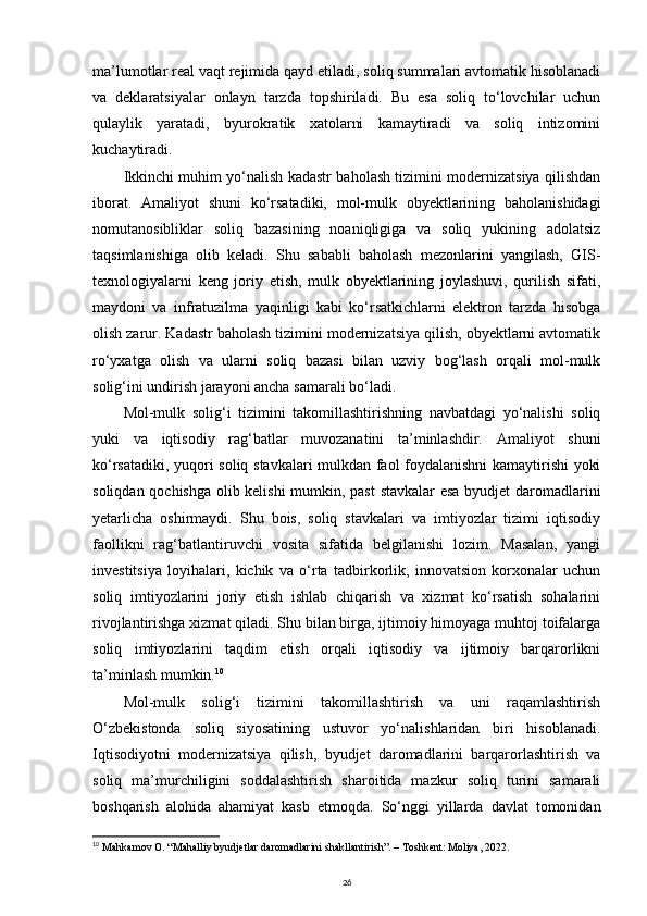 ma’lumotlar real vaqt rejimida qayd etiladi, soliq summalari avtomatik hisoblanadi
va   deklaratsiyalar   onlayn   tarzda   topshiriladi.   Bu   esa   soliq   to‘lovchilar   uchun
qulaylik   yaratadi,   byurokratik   xatolarni   kamaytiradi   va   soliq   intizomini
kuchaytiradi.
Ikkinchi muhim yo‘nalish kadastr baholash tizimini modernizatsiya qilishdan
iborat.   Amaliyot   shuni   ko‘rsatadiki,   mol-mulk   obyektlarining   baholanishidagi
nomutanosibliklar   soliq   bazasining   noaniqligiga   va   soliq   yukining   adolatsiz
taqsimlanishiga   olib   keladi.   Shu   sababli   baholash   mezonlarini   yangilash,   GIS-
texnologiyalarni   keng   joriy   etish,   mulk   obyektlarining   joylashuvi,   qurilish   sifati,
maydoni   va   infratuzilma   yaqinligi   kabi   ko‘rsatkichlarni   elektron   tarzda   hisobga
olish zarur. Kadastr baholash tizimini modernizatsiya qilish, obyektlarni avtomatik
ro‘yxatga   olish   va   ularni   soliq   bazasi   bilan   uzviy   bog‘lash   orqali   mol-mulk
solig‘ini undirish jarayoni ancha samarali bo‘ladi.
Mol-mulk   solig‘i   tizimini   takomillashtirishning   navbatdagi   yo‘nalishi   soliq
yuki   va   iqtisodiy   rag‘batlar   muvozanatini   ta’minlashdir.   Amaliyot   shuni
ko‘rsatadiki, yuqori soliq stavkalari mulkdan faol foydalanishni kamaytirishi yoki
soliqdan qochishga olib kelishi  mumkin, past stavkalar esa byudjet daromadlarini
yetarlicha   oshirmaydi.   Shu   bois,   soliq   stavkalari   va   imtiyozlar   tizimi   iqtisodiy
faollikni   rag‘batlantiruvchi   vosita   sifatida   belgilanishi   lozim.   Masalan,   yangi
investitsiya   loyihalari,   kichik   va   o‘rta   tadbirkorlik,   innovatsion   korxonalar   uchun
soliq   imtiyozlarini   joriy   etish   ishlab   chiqarish   va   xizmat   ko‘rsatish   sohalarini
rivojlantirishga xizmat qiladi. Shu bilan birga, ijtimoiy himoyaga muhtoj toifalarga
soliq   imtiyozlarini   taqdim   etish   orqali   iqtisodiy   va   ijtimoiy   barqarorlikni
ta’minlash mumkin. 10
Mol-mulk   solig‘i   tizimini   takomillashtirish   va   uni   raqamlashtirish
O‘zbekistonda   soliq   siyosatining   ustuvor   yo‘nalishlaridan   biri   hisoblanadi.
Iqtisodiyotni   modernizatsiya   qilish,   byudjet   daromadlarini   barqarorlashtirish   va
soliq   ma’murchiligini   soddalashtirish   sharoitida   mazkur   soliq   turini   samarali
boshqarish   alohida   ahamiyat   kasb   etmoqda.   So‘nggi   yillarda   davlat   tomonidan
10
  Mahkamov O. “Mahalliy byudjetlar daromadlarini shakllantirish”. – Toshkent: Moliya, 2022.
26 