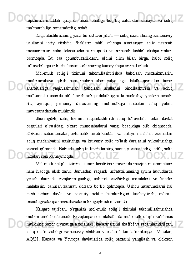 topshirish   muddati   qisqardi,   inson   omiliga   bog‘liq   xatoliklar   kamaydi   va   soliq
ma’murchiligi samaradorligi oshdi.
Raqamlashtirishning yana bir ustuvor jihati — soliq nazoratining zamonaviy
usullarini   joriy   etishdir.   Risklarni   tahlil   qilishga   asoslangan   soliq   nazorati
mexanizmlari   soliq   tekshiruvlarini   maqsadli   va   samarali   tashkil   etishga   imkon
bermoqda.   Bu   esa   qonunbuzarliklarni   oldini   olish   bilan   birga,   halol   soliq
to‘lovchilarga ortiqcha bosim tushishining kamayishiga xizmat qiladi.
Mol-mulk   solig‘i   tizimini   takomillashtirishda   baholash   mexanizmlarini
modernizatsiya   qilish   ham   muhim   ahamiyatga   ega.   Mulk   qiymatini   bozor
sharoitlariga   yaqinlashtirish,   baholash   usullarini   birxillashtirish   va   ochiq
ma’lumotlar   asosida   olib   borish   soliq   adolatliligini   ta’minlashga   yordam   beradi.
Bu,   ayniqsa,   jismoniy   shaxslarning   mol-mulkiga   nisbatan   soliq   yukini
muvozanatlashda muhimdir.
Shuningdek,   soliq   tizimini   raqamlashtirish   soliq   to‘lovchilar   bilan   davlat
organlari   o‘rtasidagi   o‘zaro   munosabatlarni   yangi   bosqichga   olib   chiqmoqda.
Elektron   xabarnomalar,   avtomatik   hisob-kitoblar   va   onlayn   maslahat   xizmatlari
soliq   madaniyatini   oshirishga   va   ixtiyoriy   soliq   to‘lash   darajasini   yuksaltirishga
xizmat qilmoqda. Natijada soliq to‘lovchilarning huquqiy xabardorligi ortib, soliq
nizolari soni kamaymoqda.
Mol-mulk solig‘i  tizimini  takomillashtirish jarayonida mavjud muammolarni
ham   hisobga   olish   zarur.   Jumladan,   raqamli   infratuzilmaning   ayrim   hududlarda
yetarli   darajada   rivojlanmaganligi,   axborot   xavfsizligi   masalalari   va   kadrlar
malakasini   oshirish   zarurati   dolzarb   bo‘lib   qolmoqda.   Ushbu   muammolarni   hal
etish   uchun   davlat   va   xususiy   sektor   hamkorligini   kuchaytirish,   axborot
texnologiyalariga investitsiyalarni kengaytirish muhimdir.
Xalqaro   tajribani   o‘rganish   mol-mulk   solig‘i   tizimini   takomillashtirishda
muhim   omil   hisoblanadi.   Rivojlangan   mamlakatlarda   mol-mulk   solig‘i   ko‘chmas
mulkning bozor qiymatiga asoslanadi, kadastr tizimi shaffof va raqamlashtirilgan,
soliq   ma’murchiligi   zamonaviy   elektron   vositalar   bilan   ta’minlangan.   Masalan,
AQSH,   Kanada   va   Yevropa   davlatlarida   soliq   bazasini   yangilash   va   elektron
28 
