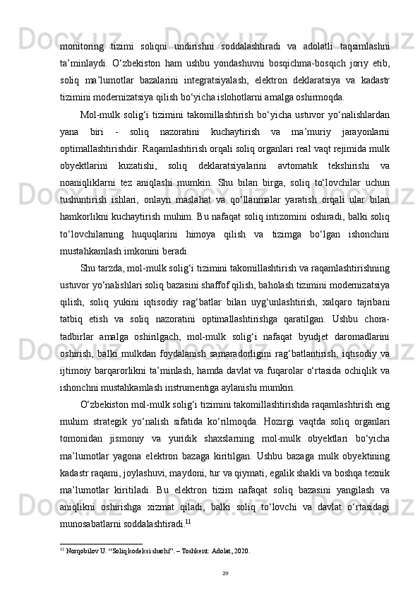monitoring   tizimi   soliqni   undirishni   soddalashtiradi   va   adolatli   taqsimlashni
ta’minlaydi.   O‘zbekiston   ham   ushbu   yondashuvni   bosqichma-bosqich   joriy   etib,
soliq   ma’lumotlar   bazalarini   integratsiyalash,   elektron   deklaratsiya   va   kadastr
tizimini modernizatsiya qilish bo‘yicha islohotlarni amalga oshirmoqda.
Mol-mulk   solig‘i   tizimini   takomillashtirish   bo‘yicha   ustuvor   yo‘nalishlardan
yana   biri   -   soliq   nazoratini   kuchaytirish   va   ma’muriy   jarayonlarni
optimallashtirishdir. Raqamlashtirish orqali soliq organlari real vaqt rejimida mulk
obyektlarini   kuzatishi,   soliq   deklaratsiyalarini   avtomatik   tekshirishi   va
noaniqliklarni   tez   aniqlashi   mumkin.   Shu   bilan   birga,   soliq   to‘lovchilar   uchun
tushuntirish   ishlari,   onlayn   maslahat   va   qo‘llanmalar   yaratish   orqali   ular   bilan
hamkorlikni kuchaytirish muhim. Bu nafaqat soliq intizomini oshiradi, balki soliq
to‘lovchilarning   huquqlarini   himoya   qilish   va   tizimga   bo‘lgan   ishonchini
mustahkamlash imkonini beradi.
Shu tarzda, mol-mulk solig‘i tizimini takomillashtirish va raqamlashtirishning
ustuvor yo‘nalishlari soliq bazasini shaffof qilish, baholash tizimini modernizatsiya
qilish,   soliq   yukini   iqtisodiy   rag‘batlar   bilan   uyg‘unlashtirish,   xalqaro   tajribani
tatbiq   etish   va   soliq   nazoratini   optimallashtirishga   qaratilgan.   Ushbu   chora-
tadbirlar   amalga   oshirilgach,   mol-mulk   solig‘i   nafaqat   byudjet   daromadlarini
oshirish,   balki   mulkdan   foydalanish   samaradorligini   rag‘batlantirish,   iqtisodiy   va
ijtimoiy barqarorlikni  ta’minlash, hamda davlat  va fuqarolar o‘rtasida ochiqlik va
ishonchni mustahkamlash instrumentiga aylanishi mumkin.
O‘zbekiston mol-mulk solig‘i tizimini takomillashtirishda raqamlashtirish eng
muhim   strategik   yo‘nalish   sifatida   ko‘rilmoqda.   Hozirgi   vaqtda   soliq   organlari
tomonidan   jismoniy   va   yuridik   shaxslarning   mol-mulk   obyektlari   bo‘yicha
ma’lumotlar   yagona   elektron   bazaga   kiritilgan.   Ushbu   bazaga   mulk   obyektining
kadastr raqami, joylashuvi, maydoni, tur va qiymati, egalik shakli va boshqa texnik
ma’lumotlar   kiritiladi.   Bu   elektron   tizim   nafaqat   soliq   bazasini   yangilash   va
aniqlikni   oshirishga   xizmat   qiladi,   balki   soliq   to‘lovchi   va   davlat   o‘rtasidagi
munosabatlarni soddalashtiradi. 11
11
  Norqobilov U. “Soliq kodeksi sharhi”. – Toshkent: Adolat, 2020.
29 