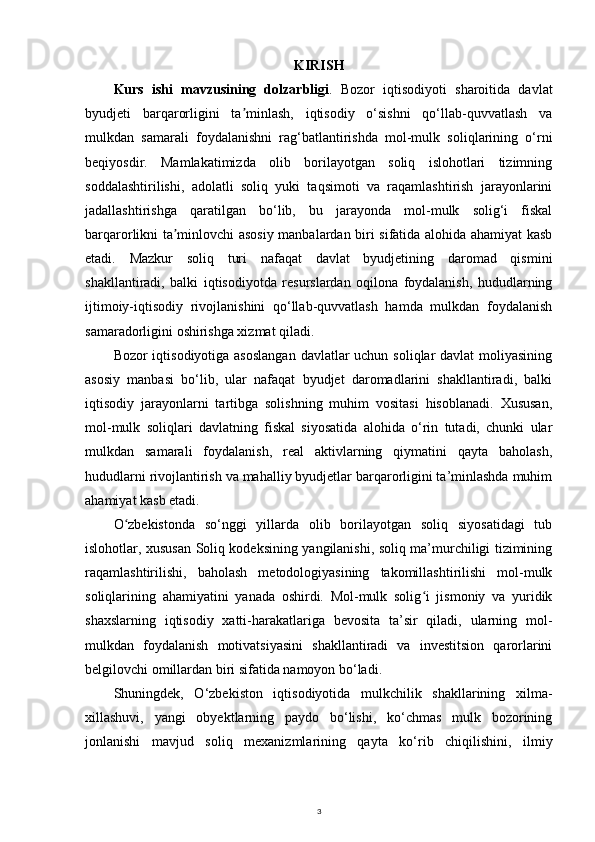 KIRIS H
Kurs   ishi   mavzusining   dolzarbligi .   Bozor   iqtisodiyoti   sharoitida   davlat
byudjeti   barqarorligini   ta minlash,   iqtisodiy   o‘sishni   qo‘llab-quvvatlash   vaʼ
mulkdan   samarali   foydalanishni   rag‘batlantirishda   mol-mulk   soliqlarining   o‘rni
beqiyosdir.   Mamlakatimizda   olib   borilayotgan   soliq   islohotlari   tizimning
soddalashtirilishi,   adolatli   soliq   yuki   taqsimoti   va   raqamlashtirish   jarayonlarini
jadallashtirishga   qaratilgan   bo‘lib,   bu   jarayonda   mol-mulk   solig‘i   fiskal
barqarorlikni ta minlovchi asosiy manbalardan biri sifatida alohida ahamiyat kasb	
ʼ
etadi.   Mazkur   soliq   turi   nafaqat   davlat   byudjetining   daromad   qismini
shakllantiradi,   balki   iqtisodiyotda   resurslardan   oqilona   foydalanish,   hududlarning
ijtimoiy-iqtisodiy   rivojlanishini   qo‘llab-quvvatlash   hamda   mulkdan   foydalanish
samaradorligini oshirishga xizmat qiladi.
Bozor iqtisodiyotiga asoslangan  davlatlar uchun soliqlar  davlat moliyasining
asosiy   manbasi   bo‘lib,   ular   nafaqat   byudjet   daromadlarini   shakllantiradi,   balki
iqtisodiy   jarayonlarni   tartibga   solishning   muhim   vositasi   hisoblanadi.   Xususan,
mol-mulk   soliqlari   davlatning   fiskal   siyosatida   alohida   o‘rin   tutadi,   chunki   ular
mulkdan   samarali   foydalanish,   real   aktivlarning   qiymatini   qayta   baholash,
hududlarni rivojlantirish va mahalliy byudjetlar barqarorligini ta’minlashda muhim
ahamiyat kasb etadi.
O zbekistonda   so‘nggi   yillarda   olib   borilayotgan   soliq   siyosatidagi   tub	
ʻ
islohotlar, xususan Soliq kodeksining yangilanishi, soliq ma’murchiligi tizimining
raqamlashtirilishi,   baholash   metodologiyasining   takomillashtirilishi   mol-mulk
soliqlarining   ahamiyatini   yanada   oshirdi.   Mol-mulk   solig i   jismoniy   va   yuridik	
ʻ
shaxslarning   iqtisodiy   xatti-harakatlariga   bevosita   ta’sir   qiladi,   ularning   mol-
mulkdan   foydalanish   motivatsiyasini   shakllantiradi   va   investitsion   qarorlarini
belgilovchi omillardan biri sifatida namoyon bo‘ladi.
Shuningdek,   O‘zbekiston   iqtisodiyotida   mulkchilik   shakllarining   xilma-
xillashuvi,   yangi   obyektlarning   paydo   bo‘lishi,   ko‘chmas   mulk   bozorining
jonlanishi   mavjud   soliq   mexanizmlarining   qayta   ko‘rib   chiqilishini,   ilmiy
3 