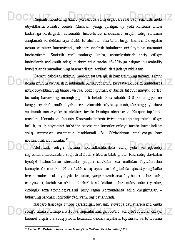 Raqamli monitoring tizimi yordamida soliq organlari real vaqt rejimida mulk
obyektlarini   kuzatib   boradi.   Masalan,   yangi   qurilgan   uy   yoki   korxona   binosi
kadastrga   kiritilgach,   avtomatik   hisob-kitob   mexanizmi   orqali   soliq   summasi
aniqlanadi   va   deklaratsiya   shakli   to‘ldiriladi.   Shu   bilan   birga,   tizim   mulk   egalari
uchun   xatolarni   kamaytiradi,   soliqdan   qochish   holatlarini   aniqlaydi   va   nazoratni
kuchaytiradi.   Statistik   ma’lumotlarga   ko‘ra,   raqamlashtirish   joriy   etilgan
hududlarda mol-mulk solig‘i tushumlari o‘rtacha 15–20% ga oshgan, bu mahalliy
byudjetlar daromadlarining barqarorligini sezilarli darajada yaxshilagan.
Kadastr baholash tizimini modernizatsiya qilish ham tizimning takomillashuvi
uchun muhim yo‘nalish hisoblanadi. Amaliyot shuni ko‘rsatadiki, ba’zi hududlarda
mulk obyektlarining bahosi va real bozor qiymati o‘rtasida tafovut mavjud bo‘lib,
bu   soliq   bazasining   noaniqligiga   olib   keladi.   Shu   sababli   GIS-texnologiyalarni
keng joriy etish, mulk obyektlarini avtomatik ro‘yxatga olish, ularning joylashuvi
va   texnik   xususiyatlarini   elektron   tarzda   hisobga   olish   zarur.   Xalqaro   tajribada,
masalan,   Kanada   va   Janubiy   Koreyada   kadastr   tizimi   mutlaqo   raqamlashtirilgan
bo‘lib,   mulk   obyektlari   bo‘yicha   barcha   ma’lumotlar   onlayn   tarzda   kuzatiladi   va
soliq   summalari   avtomatik   hisoblanadi.   Bu   O‘zbekiston   amaliyotiga   ham
moslashtirilishi mumkin. 12
Mol-mulk   solig‘i   tizimini   takomillashtirishda   soliq   yuki   va   iqtisodiy
rag‘batlar muvozanatini saqlash alohida e’tiborni talab qiladi. Past soliq stavkalari
byudjet   tushumlarini   cheklashi,   yuqori   stavkalar   esa   mulkdan   foydalanishni
kamaytirishi  mumkin. Shu sababli  soliq siyosatini  belgilashda iqtisodiy rag‘batlar
tizimi   muhim   rol   o‘ynaydi.   Masalan,   yangi   investitsiya   loyihalari   uchun   soliq
imtiyozlari,   kichik   va   o‘rta   tadbirkorlik   sub’ektlari   uchun   qulay   soliq   rejimlari,
ekologik   toza   texnologiyalarni   joriy   etgan   korxonalarga   soliq   chegirmalari   –
bularning barchasi iqtisodiy faoliyatni rag‘batlantiradi.
Xalqaro tajribaga e’tibor qaratadigan bo‘lsak, Yevropa davlatlarida mol-mulk
solig‘i tizimi mutlaqo shaffof va raqamlashtirilgan bo‘lib, soliq to‘lovchilar onlayn
kabinet orqali o‘z soliq yukini kuzatadi, deklaratsiyalarni topshiradi va to‘lovlarni
12
  Rasulov K. “Kadastr tizimi va mol-mulk solig‘i”. – Toshkent: Geoinformatika, 2021.
30 