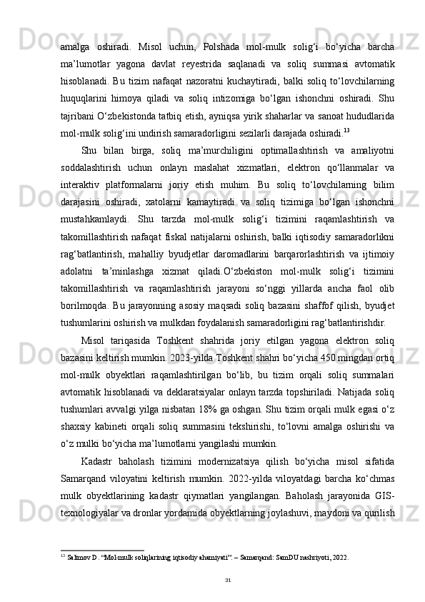 amalga   oshiradi.   Misol   uchun,   Polshada   mol-mulk   solig‘i   bo‘yicha   barcha
ma’lumotlar   yagona   davlat   reyestrida   saqlanadi   va   soliq   summasi   avtomatik
hisoblanadi.   Bu   tizim   nafaqat   nazoratni   kuchaytiradi,   balki   soliq   to‘lovchilarning
huquqlarini   himoya   qiladi   va   soliq   intizomiga   bo‘lgan   ishonchni   oshiradi.   Shu
tajribani O‘zbekistonda tatbiq etish, ayniqsa yirik shaharlar va sanoat hududlarida
mol-mulk solig‘ini undirish samaradorligini sezilarli darajada oshiradi. 13
Shu   bilan   birga,   soliq   ma’murchiligini   optimallashtirish   va   amaliyotni
soddalashtirish   uchun   onlayn   maslahat   xizmatlari,   elektron   qo‘llanmalar   va
interaktiv   platformalarni   joriy   etish   muhim.   Bu   soliq   to‘lovchilarning   bilim
darajasini   oshiradi,   xatolarni   kamaytiradi   va   soliq   tizimiga   bo‘lgan   ishonchni
mustahkamlaydi.   Shu   tarzda   mol-mulk   solig‘i   tizimini   raqamlashtirish   va
takomillashtirish   nafaqat   fiskal   natijalarni   oshirish,   balki   iqtisodiy   samaradorlikni
rag‘batlantirish,   mahalliy   byudjetlar   daromadlarini   barqarorlashtirish   va   ijtimoiy
adolatni   ta’minlashga   xizmat   qiladi.O‘zbekiston   mol-mulk   solig‘i   tizimini
takomillashtirish   va   raqamlashtirish   jarayoni   so‘nggi   yillarda   ancha   faol   olib
borilmoqda.   Bu   jarayonning   asosiy   maqsadi   soliq   bazasini   shaffof   qilish,   byudjet
tushumlarini oshirish va mulkdan foydalanish samaradorligini rag‘batlantirishdir.
Misol   tariqasida   Toshkent   shahrida   joriy   etilgan   yagona   elektron   soliq
bazasini keltirish mumkin. 2023-yilda Toshkent shahri bo‘yicha 450 mingdan ortiq
mol-mulk   obyektlari   raqamlashtirilgan   bo‘lib,   bu   tizim   orqali   soliq   summalari
avtomatik hisoblanadi va deklaratsiyalar onlayn tarzda topshiriladi. Natijada soliq
tushumlari avvalgi yilga nisbatan 18% ga oshgan. Shu tizim orqali mulk egasi o‘z
shaxsiy   kabineti   orqali   soliq   summasini   tekshirishi,   to‘lovni   amalga   oshirishi   va
o‘z mulki bo‘yicha ma’lumotlarni yangilashi mumkin.
Kadastr   baholash   tizimini   modernizatsiya   qilish   bo‘yicha   misol   sifatida
Samarqand   viloyatini   keltirish   mumkin.   2022-yilda   viloyatdagi   barcha   ko‘chmas
mulk   obyektlarining   kadastr   qiymatlari   yangilangan.   Baholash   jarayonida   GIS-
texnologiyalar va dronlar yordamida obyektlarning joylashuvi, maydoni va qurilish
13
  Salimov D. “Mol-mulk soliqlarining iqtisodiy ahamiyati”. – Samarqand: SamDU nashriyoti, 2022.
31 