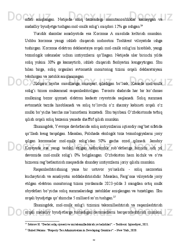 sifati   aniqlangan.   Natijada   soliq   bazasidagi   nomutanosibliklar   kamaygan   va
mahalliy byudjetga tushgan mol-mulk solig‘i miqdori 12% ga oshgan. 14
Yuridik   shaxslar   amaliyotida   esa   Korxona   A   misolida   keltirish   mumkin.
Ushbu   korxona   yangi   ishlab   chiqarish   inshootini   Toshkent   viloyatida   ishga
tushirgan. Korxona elektron deklaratsiya orqali mol-mulk solig‘ini hisoblab, yangi
texnologik   uskunalar   uchun   imtiyozlarni   qo‘llagan.   Natijada   ular   birinchi   yilda
soliq   yukini   30%   ga   kamaytirib,   ishlab   chiqarish   faoliyatini   kengaytirgan.   Shu
bilan   birga,   soliq   organlari   avtomatik   monitoring   tizimi   orqali   deklaratsiyani
tekshirgan va xatolik aniqlanmagan.
Xalqaro   tajriba   misollariga   murojaat   qiladigan   bo‘lsak,   Kanada   mol-mulk
solig‘i   tizimi   mukammal   raqamlashtirilgan.   Toronto   shahrida   har   bir   ko‘chmas
mulkning   bozor   qiymati   elektron   kadastr   reyestrida   saqlanadi.   Soliq   summasi
avtomatik   tarzda   hisoblanadi   va   soliq   to‘lovchi   o‘z   shaxsiy   kabineti   orqali   o‘z
mulki bo‘yicha barcha ma’lumotlarni kuzatadi. Shu tajribani O‘zbekistonda tatbiq
qilish orqali soliq bazasini yanada shaffof qilish mumkin.
Shuningdek, Yevropa davlatlarida soliq imtiyozlarini iqtisodiy rag‘bat sifatida
qo‘llash   keng   tarqalgan.   Masalan,   Polshada   ekologik   toza   texnologiyalarni   joriy
qilgan   korxonalar   mol-mulk   solig‘idan   50%   gacha   ozod   qilinadi.   Janubiy
Koreyada   esa   yangi   tashkil   etilgan   tadbirkorlik   sub’ektlariga   birinchi   uch   yil
davomida   mol-mulk   solig‘i   0%   belgilangan.   O‘zbekiston   ham   kichik   va   o‘rta
biznesni rag‘batlantirish maqsadida shunday imtiyozlarni joriy qilishi mumkin.
Raqamlashtirishning   yana   bir   ustuvor   yo‘nalishi   -   soliq   nazoratini
kuchaytirish   va   amaliyotni   soddalashtirishdir.   Masalan,   Farg‘ona   viloyatida   joriy
etilgan   elektron   monitoring   tizimi   yordamida   2023-yilda   3   mingdan   ortiq   mulk
obyektlari   bo‘yicha   soliq   summalaridagi   xatoliklar   aniqlangan   va   tuzatilgan.   Shu
orqali byudjetga qo‘shimcha 5 milliard so‘m tushgan. 15
Shuningdek,   mol-mulk   solig‘i   tizimini   takomillashtirish   va   raqamlashtirish
orqali   mahalliy   byudjetlarga   tushadigan   daromadlarni   barqarorlashtirish   mumkin.
14
  Sobirov H. “Davlat soliq siyosati va uni takomillashtirish yo‘nalishlari”. – Toshkent: Iqtisodiyot, 2021.
15
  United Nations. “Property Tax Administration in Developing Countries”. – New York, 2020.
32 