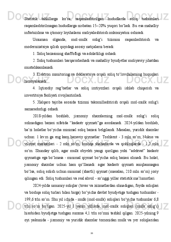 Statistik   tahlillarga   ko‘ra,   raqamlashtirilgan   hududlarda   soliq   tushumlari
raqamlashtirilmagan hududlarga nisbatan 15–20% yuqori bo‘ladi. Bu esa mahalliy
infratuzilma va ijtimoiy loyihalarni moliyalashtirish imkoniyatini oshiradi.
Umuman   olganda,   mol-mulk   solig‘i   tizimini   raqamlashtirish   va
modernizatsiya qilish quyidagi asosiy natijalarni beradi:
1. Soliq bazasining shaffofligi va adolatliligi oshadi.
2. Soliq tushumlari barqarorlashadi va mahalliy byudjetlar moliyaviy jihatdan
mustahkamlanadi.
3. Elektron monitoring va deklaratsiya orqali soliq to‘lovchilarning huquqlari
himoyalanadi.
4.   Iqtisodiy   rag‘batlar   va   soliq   imtiyozlari   orqali   ishlab   chiqarish   va
investitsiya faoliyati rivojlantiriladi.
5.   Xalqaro   tajriba   asosida   tizimni   takomillashtirish   orqali   mol-mulk   solig‘i
samaradorligi oshadi.
2018-yildan   boshlab,   jismoniy   shaxslarning   mol-mulk   solig‘i   soliq
solinadigan   bazasi   sifatida   “kadastr   qiymati”ga   asoslanadi.   2024-yildan   boshlab,
ba’zi holatlar bo‘yicha minimal soliq bazasi  belgilandi. Masalan,  yuridik shaxslar
uchun: 1 kv.m ga eng kam bazaviy qiymatlar: Toshkent  - 3 mln so‘m; Nukus va
viloyat   markazlari   -   2   mln   so‘m;   boshqa   shaharlarda   va   qishloqlarda   -   1,2   mln
so‘m.   Shunday   qilib,   agar   mulk   obyekti   yangi   qurilgan   yoki   “adekvat”   kadastr
qiymatiga ega bo‘lmasa - minimal qiymat bo yicha soliq bazasi olinadi. Bu holat,ʻ
jismoniy   shaxslar   uchun   ham   qo‘llanadi:   agar   kadastr   qiymati   aniqlanmagan
bo‘lsa, soliq solish uchun minimal (shartli) qiymat (masalan, 210 mln so‘m) joriy
qilingan edi. Soliq tushumlari va real ahvol - so‘nggi yillar statistik ma’lumotlari
2024-yilda umumiy soliqlar (tovar va xizmatlardan olinadigan, foyda soliqlari
va boshqa soliq turlari bilan birga) bo‘yicha davlat byudjetiga tushgan tushumlar -
199,6 trln so‘m. Shu yil ichida - mulk (mol-mulk) soliqlari bo‘yicha tushumlar 6,8
trln   so‘m   bo‘lgan.   2025-yil   I   yarim   yillikda,   mol-mulk   soliqlari   (mulk   solig‘i)
hisobidan byudjetga tushgan summa 4,1 trln so‘mni tashkil qilgan. 2025-yilning 9
oyi   yakunida   -   jismoniy   va   yuridik   shaxslar   tomonidan   mulk   va   yer   soliqlaridan
33 