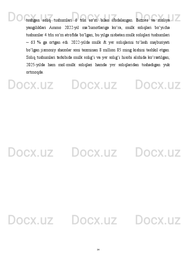 tushgan   soliq   tushumlari   6   trln   so‘m   bilan   ifodalangan.   Biznes   va   moliya
yangiliklari   Ammo   2022-yil   ma’lumotlariga   ko‘ra,   mulk   soliqlari   bo‘yicha
tushumlar 4 trln so‘m atrofida bo‘lgan; bu yilga nisbatan mulk soliqlari tushumlari
~   63   %   ga   ortgan   edi.   2022-yilda   mulk   &   yer   soliqlarini   to‘lash   majburiyati
bo‘lgan  jismoniy   shaxslar  soni   taxminan  8  million  85  ming  kishini   tashkil  etgan.
Soliq   tushumlari   tarkibida   mulk   solig‘i   va   yer   solig‘i   hisobi   alohida   ko‘rsatilgan;
2025-yilda   ham   mol-mulk   soliqlari   hamda   yer   soliqlaridan   tushadigan   yuk
ortmoqda.
34 