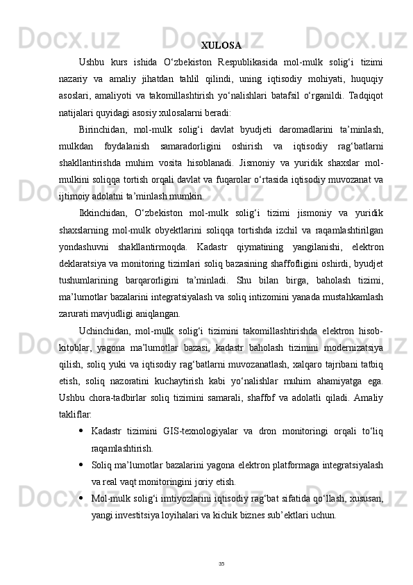 XULOSA
Ushbu   kurs   ishida   O‘zbekiston   Respublikasida   mol-mulk   solig‘i   tizimi
nazariy   va   amaliy   jihatdan   tahlil   qilindi,   uning   iqtisodiy   mohiyati,   huquqiy
asoslari,   amaliyoti   va   takomillashtirish   yo‘nalishlari   batafsil   o‘rganildi.   Tadqiqot
natijalari quyidagi asosiy xulosalarni beradi:
Birinchidan,   mol-mulk   solig‘i   davlat   byudjeti   daromadlarini   ta’minlash,
mulkdan   foydalanish   samaradorligini   oshirish   va   iqtisodiy   rag‘batlarni
shakllantirishda   muhim   vosita   hisoblanadi.   Jismoniy   va   yuridik   shaxslar   mol-
mulkini soliqqa tortish orqali davlat va fuqarolar o‘rtasida iqtisodiy muvozanat va
ijtimoiy adolatni ta’minlash mumkin.
Ikkinchidan,   O‘zbekiston   mol-mulk   solig‘i   tizimi   jismoniy   va   yuridik
shaxslarning   mol-mulk   obyektlarini   soliqqa   tortishda   izchil   va   raqamlashtirilgan
yondashuvni   shakllantirmoqda.   Kadastr   qiymatining   yangilanishi,   elektron
deklaratsiya va monitoring tizimlari soliq bazasining shaffofligini oshirdi, byudjet
tushumlarining   barqarorligini   ta’minladi.   Shu   bilan   birga,   baholash   tizimi,
ma’lumotlar bazalarini integratsiyalash va soliq intizomini yanada mustahkamlash
zarurati mavjudligi aniqlangan.
Uchinchidan,   mol-mulk   solig‘i   tizimini   takomillashtirishda   elektron   hisob-
kitoblar,   yagona   ma’lumotlar   bazasi,   kadastr   baholash   tizimini   modernizatsiya
qilish,   soliq  yuki   va  iqtisodiy   rag‘batlarni   muvozanatlash,   xalqaro  tajribani   tatbiq
etish,   soliq   nazoratini   kuchaytirish   kabi   yo‘nalishlar   muhim   ahamiyatga   ega.
Ushbu   chora-tadbirlar   soliq   tizimini   samarali,   shaffof   va   adolatli   qiladi.   Amaliy
takliflar:
 Kadastr   tizimini   GIS-texnologiyalar   va   dron   monitoringi   orqali   to‘liq
raqamlashtirish.
 Soliq ma’lumotlar bazalarini yagona elektron platformaga integratsiyalash
va real vaqt monitoringini joriy etish.
 Mol-mulk solig‘i imtiyozlarini iqtisodiy rag‘bat sifatida qo‘llash, xususan,
yangi investitsiya loyihalari va kichik biznes sub’ektlari uchun.
35 
