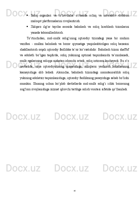  Soliq   organlari   va   to‘lovchilar   o‘rtasida   ochiq   va   interaktiv   elektron
muloqot platformalarini rivojlantirish.
 Xalqaro   ilg‘or   tajriba   asosida   baholash   va   soliq   hisoblash   tizimlarini
yanada takomillashtirish.
To‘rtinchidan,   mol-mulk   solig‘ining   iqtisodiy   tizimdagi   yana   bir   muhim
vazifasi   -   mulkni   baholash   va   bozor   qiymatiga   yaqinlashtirilgan   soliq   bazasini
shakllantirish orqali iqtisodiy faollikka ta’sir ko‘rsatishdir. Baholash tizimi shaffof
va   adolatli   bo‘lgan   taqdirda,   soliq   yukining   optimal   taqsimlanishi   ta’minlanadi,
mulk egalarining soliqqa nisbatan ishonchi ortadi, soliq intizomi kuchayadi. Bu o‘z
navbatida,   soya   iqtisodiyotining   qisqarishiga,   soliqlarni   yashirish   holatlarining
kamayishiga   olib   keladi.   Aksincha,   baholash   tizimidagi   nomutanosiblik   soliq
yukining adolatsiz taqsimlanishiga, iqtisodiy faollikning pasayishiga sabab bo‘lishi
mumkin.   Shuning   uchun   ko‘plab   davlatlarda   mol-mulk   solig‘i   ichki   bozorning
sog‘lom rivojlanishiga xizmat qiluvchi tartibga solish vositasi sifatida qo‘llaniladi.
36 