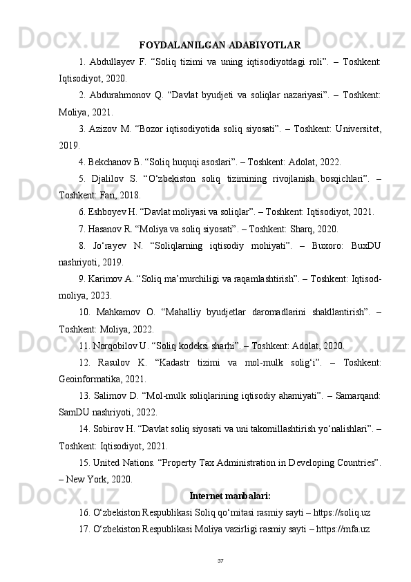 FOYDALANILGAN ADABIYOTLAR  
1.   Abdullayev   F.   “Soliq   tizimi   va   uning   iqtisodiyotdagi   roli”.   –   Toshkent:
Iqtisodiyot, 2020.
2.   Abdurahmonov   Q.   “Davlat   byudjeti   va   soliqlar   nazariyasi”.   –   Toshkent:
Moliya, 2021.
3.   Azizov   M.   “Bozor   iqtisodiyotida   soliq   siyosati”.   –   Toshkent:   Universitet,
2019.
4. Bekchanov B. “Soliq huquqi asoslari”. – Toshkent: Adolat, 2022.
5.   Djalilov   S.   “O‘zbekiston   soliq   tizimining   rivojlanish   bosqichlari”.   –
Toshkent: Fan, 2018.
6. Eshboyev H. “Davlat moliyasi va soliqlar”. – Toshkent: Iqtisodiyot, 2021.
7. Hasanov R. “Moliya va soliq siyosati”. – Toshkent: Sharq, 2020.
8.   Jo‘rayev   N.   “Soliqlarning   iqtisodiy   mohiyati”.   –   Buxoro:   BuxDU
nashriyoti, 2019.
9. Karimov A. “Soliq ma’murchiligi va raqamlashtirish”. – Toshkent: Iqtisod-
moliya, 2023.
10.   Mahkamov   O.   “Mahalliy   byudjetlar   daromadlarini   shakllantirish”.   –
Toshkent: Moliya, 2022.
11. Norqobilov U. “Soliq kodeksi sharhi”. – Toshkent: Adolat, 2020.
12.   Rasulov   K.   “Kadastr   tizimi   va   mol-mulk   solig‘i”.   –   Toshkent:
Geoinformatika, 2021.
13.  Salimov  D.  “Mol-mulk  soliqlarining  iqtisodiy   ahamiyati”.  –  Samarqand:
SamDU nashriyoti, 2022.
14. Sobirov H. “Davlat soliq siyosati va uni takomillashtirish yo‘nalishlari”. –
Toshkent: Iqtisodiyot, 2021.
15. United Nations. “Property Tax Administration in Developing Countries”.
– New York, 2020.
Internet manbalari:
16. O‘zbekiston Respublikasi Soliq qo‘mitasi rasmiy sayti – https://soliq.uz
17. O‘zbekiston Respublikasi Moliya vazirligi rasmiy sayti – https://mfa.uz
37 