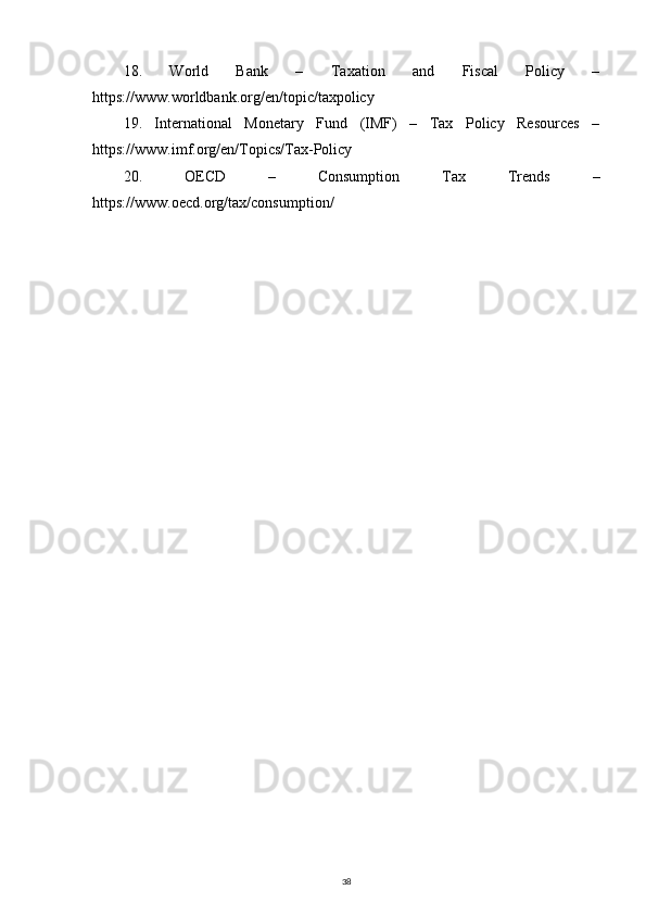 18.   World   Bank   –   Taxation   and   Fiscal   Policy   –
https://www.worldbank.org/en/topic/taxpolicy
19.   International   Monetary   Fund   (IMF)   –   Tax   Policy   Resources   –
https://www.imf.org/en/Topics/Tax-Policy
20.   OECD   –   Consumption   Tax   Trends   –
https://www.oecd.org/tax/consumption/
38 