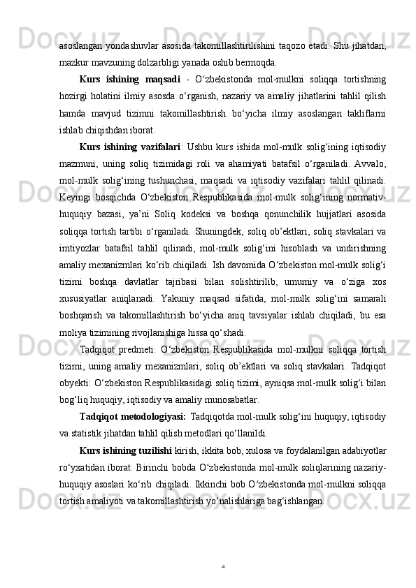 asoslangan  yondashuvlar  asosida  takomillashtirilishini  taqozo etadi. Shu jihatdan,
mazkur mavzuning dolzarbligi yanada oshib bermoqda.
Kurs   ishining   maqsadi   -   O zbekistonda   mol-mulkni   soliqqa   tortishningʻ
hozirgi   holatini   ilmiy   asosda   o‘rganish,   nazariy   va   amaliy   jihatlarini   tahlil   qilish
hamda   mavjud   tizimni   takomillashtirish   bo‘yicha   ilmiy   asoslangan   takliflarni
ishlab chiqishdan iborat.
Kurs   ishining   vazifalari :   Ushbu   kurs   ishida   mol-mulk   solig‘ining   iqtisodiy
mazmuni,   uning   soliq   tizimidagi   roli   va   ahamiyati   batafsil   o‘rganiladi.   Avvalo,
mol-mulk   solig‘ining   tushunchasi,   maqsadi   va   iqtisodiy   vazifalari   tahlil   qilinadi.
Keyingi   bosqichda   O‘zbekiston   Respublikasida   mol-mulk   solig‘ining   normativ-
huquqiy   bazasi,   ya’ni   Soliq   kodeksi   va   boshqa   qonunchilik   hujjatlari   asosida
soliqqa tortish tartibi o‘rganiladi. Shuningdek, soliq ob’ektlari, soliq stavkalari va
imtiyozlar   batafsil   tahlil   qilinadi,   mol-mulk   solig‘ini   hisoblash   va   undirishning
amaliy mexanizmlari ko‘rib chiqiladi. Ish davomida O‘zbekiston mol-mulk solig‘i
tizimi   boshqa   davlatlar   tajribasi   bilan   solishtirilib,   umumiy   va   o‘ziga   xos
xususiyatlar   aniqlanadi.   Yakuniy   maqsad   sifatida,   mol-mulk   solig‘ini   samarali
boshqarish   va   takomillashtirish   bo‘yicha   aniq   tavsiyalar   ishlab   chiqiladi,   bu   esa
moliya tizimining rivojlanishiga hissa qo‘shadi.
Tadqiqot   predmeti:   O‘zbekiston   Respublikasida   mol-mulkni   soliqqa   tortish
tizimi,   uning   amaliy   mexanizmlari,   soliq   ob’ektlari   va   soliq   stavkalari.   Tadqiqot
obyekti: O‘zbekiston Respublikasidagi soliq tizimi, ayniqsa mol-mulk solig‘i bilan
bog‘liq huquqiy, iqtisodiy va amaliy munosabatlar.
Tadqiqot metodologiyasi:   Tadqiqotda mol-mulk solig‘ini huquqiy, iqtisodiy
va statistik jihatdan tahlil qilish metodlari qo‘llanildi.
Kurs ishining tuzilishi  kirish, ikkita bob, xulosa va foydalanilgan adabiyotlar
ro‘yxatidan iborat. Birinchi bobda O zbekistonda mol-mulk soliqlarining nazariy-
ʻ
huquqiy asoslari ko‘rib chiqiladi. Ikkinchi bob O zbekistonda mol-mulkni soliqqa	
ʻ
tortish amaliyoti va takomillashtirish yo‘nalishlariga bag‘ishlangan. 
4 