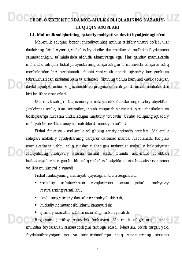 I BOB. O ZBEKISTONDA MOL-MULK SOLIQLARINING NAZARIY-ʻ
HUQUQIY ASOSLARI
1.1. Mol-mulk soliqlarining iqtisodiy mohiyati va davlat byudjetidagi o rni	
ʻ
Mol-mulk soliqlari  bozor  iqtisodiyotining muhim  tarkibiy unsuri  bo‘lib, ular
davlatning fiskal siyosati, mahalliy byudjetlar daromadlari va mulkdan foydalanish
samaradorligini   ta’minlashda   alohida   ahamiyatga   ega.   Har   qanday   mamlakatda
mol-mulk soliqlari fiskal jarayonlarning barqarorligini ta’minlovchi barqaror soliq
manbalaridan   biri   hisoblanadi,   chunki   mol-mulk   odatda   iqtisodiy   kon’yunktura
tebranishlaridan nisbatan kam ta’sirlanadi. Shuning uchun ham mol-mulk soliqlari
davlat byudjeti uchun eng ishonchli va prognoz qilinadigan daromad manbalaridan
biri bo‘lib xizmat qiladi.
Mol-mulk solig‘i – bu jismoniy hamda yuridik shaxslarning mulkiy obyektlari
(ko‘chmas   mulk,   bino-inshootlar,   ishlab   chiqarish   vositalari,   yer   uchastkalari   va
boshqalar)ga nisbatan undiriladigan majburiy to‘lovdir. Ushbu soliqning iqtisodiy
mohiyati bir nechta asosiy yo‘nalishlarda namoyon bo‘ladi:
Fiskal   funksiya   -   mol-mulk   solig‘ining   asosiy   iqtisodiy   vazifasi.   Mol-mulk
soliqlari   mahalliy   byudjetlarning   barqaror   daromad   manbai   hisoblanadi.   Ko‘plab
mamlakatlarda   ushbu   soliq   turidan   tushadigan   tushumlar   mahalliy   hokimiyatlar
faoliyatining   moliyaviy   asosini   tashkil   etadi.   Chunki   mol-mulk   ob’ektlari
hududlarga biriktirilgan bo‘lib, soliq mahalliy budjetda qolishi hududiy rivojlanish
yo‘lida muhim rol o‘ynaydi.
Fiskal funksiyaning ahamiyati quyidagilar bilan belgilanadi:
 mahalliy   infratuzilmani   rivojlantirish   uchun   yetarli   moliyaviy
resurslarning yaratilishi;
 davlatning ijtimoiy dasturlarini moliyalashtirish;
 hududiy nomutanosibliklarni kamaytirish;
 ijtimoiy xizmatlar sifatini oshirishga imkon yaratish.
Regulyativ   (tartibga   soluvchi)   funksiyasi.   Mol-mulk   solig‘i   orqali   davlat
mulkdan   foydalanish   samaradorligini   tartibga   soladi.   Masalan,   bo‘sh   turgan   yoki
foydalanilmayotgan   yer   va   bino-inshootlarga   soliq   stavkalarining   nisbatan
5 