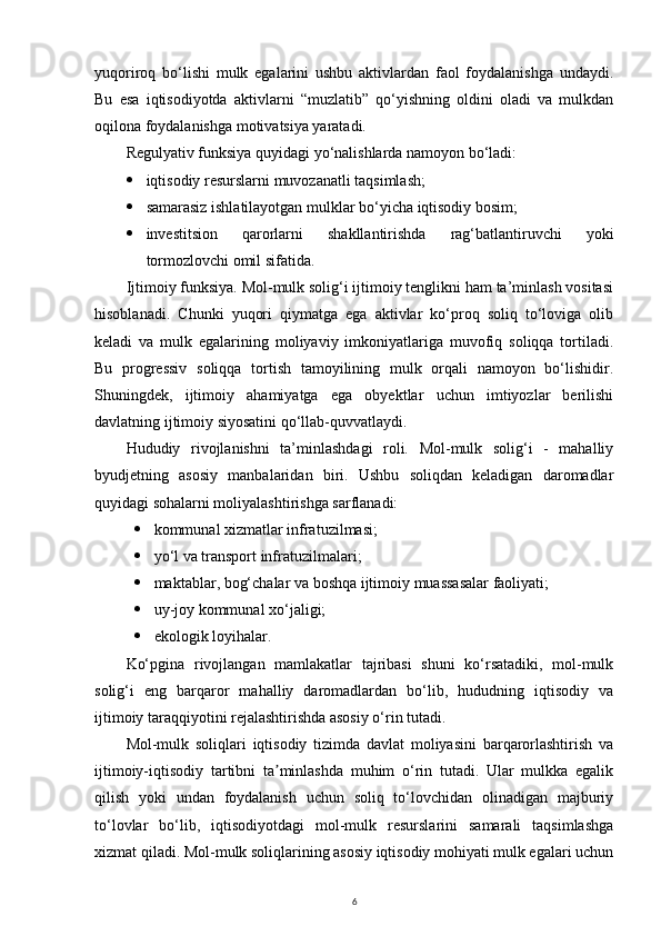 yuqoriroq   bo‘lishi   mulk   egalarini   ushbu   aktivlardan   faol   foydalanishga   undaydi.
Bu   esa   iqtisodiyotda   aktivlarni   “muzlatib”   qo‘yishning   oldini   oladi   va   mulkdan
oqilona foydalanishga motivatsiya yaratadi.
Regulyativ funksiya quyidagi yo‘nalishlarda namoyon bo‘ladi:
 iqtisodiy resurslarni muvozanatli taqsimlash;
 samarasiz ishlatilayotgan mulklar bo‘yicha iqtisodiy bosim;
 investitsion   qarorlarni   shakllantirishda   rag‘batlantiruvchi   yoki
tormozlovchi omil sifatida.
Ijtimoiy funksiya. Mol-mulk solig‘i ijtimoiy tenglikni ham ta’minlash vositasi
hisoblanadi.   Chunki   yuqori   qiymatga   ega   aktivlar   ko‘proq   soliq   to‘loviga   olib
keladi   va   mulk   egalarining   moliyaviy   imkoniyatlariga   muvofiq   soliqqa   tortiladi.
Bu   progressiv   soliqqa   tortish   tamoyilining   mulk   orqali   namoyon   bo‘lishidir.
Shuningdek,   ijtimoiy   ahamiyatga   ega   obyektlar   uchun   imtiyozlar   berilishi
davlatning ijtimoiy siyosatini qo‘llab-quvvatlaydi.
Hududiy   rivojlanishni   ta’minlashdagi   roli.   Mol-mulk   solig‘i   -   mahalliy
byudjetning   asosiy   manbalaridan   biri.   Ushbu   soliqdan   keladigan   daromadlar
quyidagi sohalarni moliyalashtirishga sarflanadi:
 kommunal xizmatlar infratuzilmasi;
 yo‘l va transport infratuzilmalari;
 maktablar, bog‘chalar va boshqa ijtimoiy muassasalar faoliyati;
 uy-joy kommunal xo‘jaligi;
 ekologik loyihalar.
Ko‘pgina   rivojlangan   mamlakatlar   tajribasi   shuni   ko‘rsatadiki,   mol-mulk
solig‘i   eng   barqaror   mahalliy   daromadlardan   bo‘lib,   hududning   iqtisodiy   va
ijtimoiy taraqqiyotini rejalashtirishda asosiy o‘rin tutadi.
Mol-mulk   soliqlari   iqtisodiy   tizimda   davlat   moliyasini   barqarorlashtirish   va
ijtimoiy-iqtisodiy   tartibni   ta minlashda   muhim   o‘rin   tutadi.   Ular   mulkka   egalikʼ
qilish   yoki   undan   foydalanish   uchun   soliq   to‘lovchidan   olinadigan   majburiy
to‘lovlar   bo‘lib,   iqtisodiyotdagi   mol-mulk   resurslarini   samarali   taqsimlashga
xizmat qiladi. Mol-mulk soliqlarining asosiy iqtisodiy mohiyati mulk egalari uchun
6 