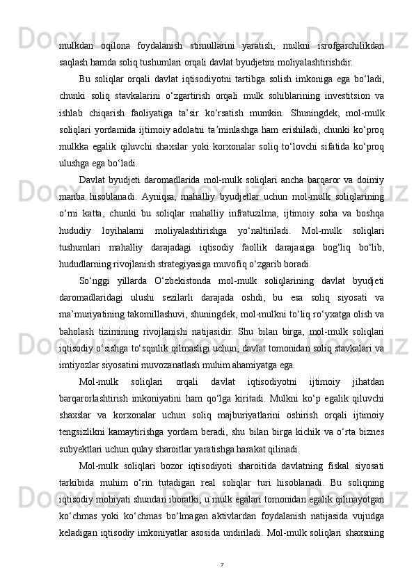 mulkdan   oqilona   foydalanish   stimullarini   yaratish,   mulkni   isrofgarchilikdan
saqlash hamda soliq tushumlari orqali davlat byudjetini moliyalashtirishdir.
Bu   soliqlar   orqali   davlat   iqtisodiyotni   tartibga   solish   imkoniga   ega   bo‘ladi,
chunki   soliq   stavkalarini   o‘zgartirish   orqali   mulk   sohiblarining   investitsion   va
ishlab   chiqarish   faoliyatiga   ta’sir   ko‘rsatish   mumkin.   Shuningdek,   mol-mulk
soliqlari yordamida ijtimoiy adolatni  ta minlashga ham erishiladi, chunki ko‘proqʼ
mulkka   egalik   qiluvchi   shaxslar   yoki   korxonalar   soliq   to‘lovchi   sifatida   ko‘proq
ulushga ega bo‘ladi.
Davlat   byudjeti   daromadlarida   mol-mulk   soliqlari   ancha   barqaror   va   doimiy
manba   hisoblanadi.   Ayniqsa,   mahalliy   byudjetlar   uchun   mol-mulk   soliqlarining
o‘rni   katta,   chunki   bu   soliqlar   mahalliy   infratuzilma,   ijtimoiy   soha   va   boshqa
hududiy   loyihalarni   moliyalashtirishga   yo‘naltiriladi.   Mol-mulk   soliqlari
tushumlari   mahalliy   darajadagi   iqtisodiy   faollik   darajasiga   bog‘liq   bo‘lib,
hududlarning rivojlanish strategiyasiga muvofiq o‘zgarib boradi.
So‘nggi   yillarda   O‘zbekistonda   mol-mulk   soliqlarining   davlat   byudjeti
daromadlaridagi   ulushi   sezilarli   darajada   oshdi,   bu   esa   soliq   siyosati   va
ma’muriyatining takomillashuvi, shuningdek, mol-mulkni to‘liq ro‘yxatga olish va
baholash   tizimining   rivojlanishi   natijasidir.   Shu   bilan   birga,   mol-mulk   soliqlari
iqtisodiy o‘sishga to‘sqinlik qilmasligi uchun, davlat tomonidan soliq stavkalari va
imtiyozlar siyosatini muvozanatlash muhim ahamiyatga ega.
Mol-mulk   soliqlari   orqali   davlat   iqtisodiyotni   ijtimoiy   jihatdan
barqarorlashtirish   imkoniyatini   ham   qo‘lga   kiritadi.   Mulkni   ko‘p   egalik   qiluvchi
shaxslar   va   korxonalar   uchun   soliq   majburiyatlarini   oshirish   orqali   ijtimoiy
tengsizlikni   kamaytirishga   yordam   beradi,   shu   bilan   birga   kichik   va   o‘rta   biznes
subyektlari uchun qulay sharoitlar yaratishga harakat qilinadi.
Mol-mulk   soliqlari   bozor   iqtisodiyoti   sharoitida   davlatning   fiskal   siyosati
tarkibida   muhim   o‘rin   tutadigan   real   soliqlar   turi   hisoblanadi.   Bu   soliqning
iqtisodiy mohiyati shundan iboratki, u mulk egalari tomonidan egalik qilinayotgan
ko‘chmas   yoki   ko‘chmas   bo‘lmagan   aktivlardan   foydalanish   natijasida   vujudga
keladigan  iqtisodiy  imkoniyatlar  asosida  undiriladi.  Mol-mulk soliqlari   shaxsning
7 