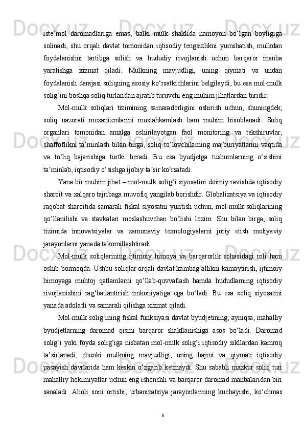iste’mol   daromadlariga   emas,   balki   mulk   shaklida   namoyon   bo‘lgan   boyligiga
solinadi,   shu   orqali   davlat   tomonidan   iqtisodiy   tengsizlikni   yumshatish,   mulkdan
foydalanishni   tartibga   solish   va   hududiy   rivojlanish   uchun   barqaror   manba
yaratishga   xizmat   qiladi.   Mulkning   mavjudligi,   uning   qiymati   va   undan
foydalanish darajasi soliqning asosiy ko‘rsatkichlarini belgilaydi, bu esa mol-mulk
solig‘ini boshqa soliq turlaridan ajratib turuvchi eng muhim jihatlardan biridir.
Mol-mulk   soliqlari   tizimining   samaradorligini   oshirish   uchun,   shuningdek,
soliq   nazorati   mexanizmlarini   mustahkamlash   ham   muhim   hisoblanadi.   Soliq
organlari   tomonidan   amalga   oshirilayotgan   faol   monitoring   va   tekshiruvlar,
shaffoflikni ta minlash bilan birga, soliq to‘lovchilarning majburiyatlarini  vaqtidaʼ
va   to‘liq   bajarishiga   turtki   beradi.   Bu   esa   byudjetga   tushumlarning   o‘sishini
ta minlab, iqtisodiy o‘sishga ijobiy ta sir ko‘rsatadi.	
ʼ ʼ
Yana bir muhim jihat – mol-mulk solig‘i siyosatini doimiy ravishda iqtisodiy
sharoit va xalqaro tajribaga muvofiq yangilab borishdir. Globalizatsiya va iqtisodiy
raqobat sharoitida samarali fiskal siyosatni yuritish uchun, mol-mulk soliqlarining
qo‘llanilishi   va   stavkalari   moslashuvchan   bo‘lishi   lozim.   Shu   bilan   birga,   soliq
tizimida   innovatsiyalar   va   zamonaviy   texnologiyalarni   joriy   etish   moliyaviy
jarayonlarni yanada takomillashtiradi.
Mol-mulk   soliqlarining   ijtimoiy   himoya   va   barqarorlik   sohasidagi   roli   ham
oshib bormoqda. Ushbu soliqlar orqali davlat kambag‘allikni kamaytirish, ijtimoiy
himoyaga   muhtoj   qatlamlarni   qo‘llab-quvvatlash   hamda   hududlarning   iqtisodiy
rivojlanishini   rag‘batlantirish   imkoniyatiga   ega   bo‘ladi.   Bu   esa   soliq   siyosatini
yanada adolatli va samarali qilishga xizmat qiladi.
Mol-mulk solig‘ining fiskal funksiyasi davlat byudjetining, ayniqsa, mahalliy
byudjetlarning   daromad   qismi   barqaror   shakllanishiga   asos   bo‘ladi.   Daromad
solig‘i yoki foyda solig‘iga nisbatan mol-mulk solig‘i iqtisodiy sikllardan kamroq
ta’sirlanadi,   chunki   mulkning   mavjudligi,   uning   hajmi   va   qiymati   iqtisodiy
pasayish   davrlarida  ham  keskin  o‘zgarib ketmaydi.  Shu sababli  mazkur   soliq turi
mahalliy hokimiyatlar uchun eng ishonchli va barqaror daromad manbalaridan biri
sanaladi.   Aholi   soni   ortishi,   urbanizatsiya   jarayonlarining   kuchayishi,   ko‘chmas
8 