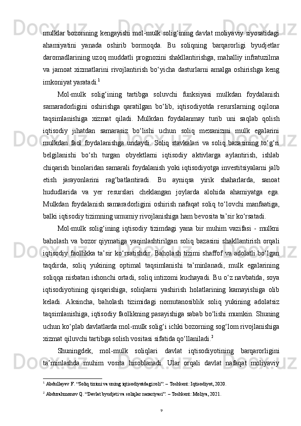 mulklar bozorining kengayishi mol-mulk solig‘ining davlat moliyaviy siyosatidagi
ahamiyatini   yanada   oshirib   bormoqda.   Bu   soliqning   barqarorligi   byudjetlar
daromadlarining uzoq muddatli prognozini shakllantirishga, mahalliy infratuzilma
va   jamoat   xizmatlarini   rivojlantirish   bo‘yicha   dasturlarni   amalga   oshirishga   keng
imkoniyat yaratadi. 1
Mol-mulk   solig‘ining   tartibga   soluvchi   funksiyasi   mulkdan   foydalanish
samaradorligini   oshirishga   qaratilgan   bo‘lib,   iqtisodiyotda   resurslarning   oqilona
taqsimlanishiga   xizmat   qiladi.   Mulkdan   foydalanmay   turib   uni   saqlab   qolish
iqtisodiy   jihatdan   samarasiz   bo‘lishi   uchun   soliq   mexanizmi   mulk   egalarini
mulkdan   faol   foydalanishga   undaydi.   Soliq   stavkalari   va   soliq   bazasining   to‘g‘ri
belgilanishi   bo‘sh   turgan   obyektlarni   iqtisodiy   aktivlarga   aylantirish,   ishlab
chiqarish binolaridan samarali foydalanish yoki iqtisodiyotga investitsiyalarni jalb
etish   jarayonlarini   rag‘batlantiradi.   Bu   ayniqsa   yirik   shaharlarda,   sanoat
hududlarida   va   yer   resurslari   cheklangan   joylarda   alohida   ahamiyatga   ega.
Mulkdan  foydalanish   samaradorligini  oshirish   nafaqat   soliq  to‘lovchi   manfaatiga,
balki iqtisodiy tizimning umumiy rivojlanishiga ham bevosita ta’sir ko‘rsatadi.
Mol-mulk   solig‘ining   iqtisodiy   tizimdagi   yana   bir   muhim   vazifasi   -   mulkni
baholash   va   bozor   qiymatiga   yaqinlashtirilgan   soliq   bazasini   shakllantirish   orqali
iqtisodiy faollikka ta’sir  ko‘rsatishdir. Baholash  tizimi shaffof  va adolatli  bo‘lgan
taqdirda,   soliq   yukining   optimal   taqsimlanishi   ta’minlanadi,   mulk   egalarining
soliqqa nisbatan ishonchi ortadi, soliq intizomi kuchayadi. Bu o‘z navbatida, soya
iqtisodiyotining   qisqarishiga,   soliqlarni   yashirish   holatlarining   kamayishiga   olib
keladi.   Aksincha,   baholash   tizimidagi   nomutanosiblik   soliq   yukining   adolatsiz
taqsimlanishiga, iqtisodiy faollikning pasayishiga sabab bo‘lishi mumkin. Shuning
uchun ko‘plab davlatlarda mol-mulk solig‘i ichki bozorning sog‘lom rivojlanishiga
xizmat qiluvchi tartibga solish vositasi sifatida qo‘llaniladi. 2
Shuningdek,   mol-mulk   soliqlari   davlat   iqtisodiyotining   barqarorligini
ta minlashda   muhim   vosita   hisoblanadi.   Ular   orqali   davlat   nafaqat   moliyaviyʼ
1
  Abdullayev F. “Soliq tizimi va uning iqtisodiyotdagi roli”. – Toshkent: Iqtisodiyot, 2020.
2
  Abdurahmonov Q. “Davlat byudjeti va soliqlar nazariyasi”. – Toshkent: Moliya, 2021.
9 