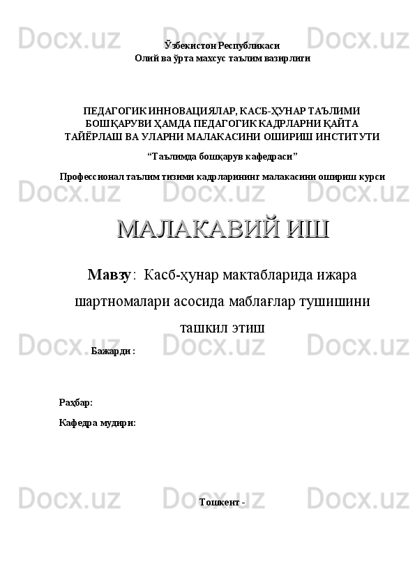 Ўзбекистон Республикаси 
Олий ва ўрта махсус таълим вазирлиги
ПЕДАГОГИК ИННОВАЦИЯЛАР, КАСБ-ҲУНАР ТАЪЛИМИ
БОШҚАРУВИ ҲАМДА ПЕДАГОГИК КАДРЛАРНИ ҚАЙТА
ТАЙЁРЛАШ ВА УЛАРНИ МАЛАКАСИНИ ОШИРИШ ИНСТИТУТИ
“Таълимда бошқарув кафедраси”
Профессионал таълим тизими кадрларининг малакасини ошириш курси
МАЛАКАВИЙ ИШМАЛАКАВИЙ ИШ
Мавзу :   Касб-ҳунар мактабларида ижара
шартномалари асосида маблағлар тушишини
ташкил этиш
             Бажарди :                                     
                                                                    
    
Раҳбар:                                   
Кафедра мудири:                                    
 
Тошкент -