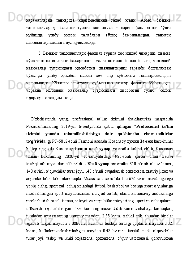 харажатларни   таннархга   киритмасликни   талаб   этади.   Аммо,   бюджет
ташкилотларида   фаолият   турига   хос   ишлаб   чиқариш   фаолиятини   йўлга
қўйишда   ушбу   низом   талаблари   тўлиқ   бажрилмасдан,   таннарх
шакллантирилишига йўл қўйилмоқда. 
               3. Бюджет ташкилотлари фаолият турига  хос ишлаб чиқариш, хизмат
кўрсатиш   ва   ишларни   бажаришни   амалга   ошириш   билан   боғлиқ   молиявий
натижалар   тўғрисидаги   ҳисоботни   шакллантириш   тартиби   белгиланган
бўлса-да,   ушбу   ҳисобот   шакли   ҳеч   бир   субъектга   топширилмасдан
келинмоқда.   Хўжалик   юритувчи   субъектлар   мазкур   фаолият   бўйича   ҳар
чоракда   молиявий   натижалар   тўғрисидаги   ҳисоботни   тузиб,   солиқ
идорларига тақдим этади. 
            
O zbekistonda   yangi   professional   ta lim   tizimini   shakllantirish   maqsadidaʻ ʼ
Prezidentimizning   2019-yil   6-sentyabrda   qabul   qilingan   “Professional   ta lim	
ʼ
tizimini   yanada   takomillashtirishga   doir   qo shimcha   chora-tadbirlar	
ʻ
to g risida”	
ʻ ʻ gi PF-5812-sonli Farmoni asosida Kosonsoy   туман 14-сон  kasb-hunar
kolleji   negizida   Kosonsoy   1-сони   касб-ҳунар   мактаби   tashkil   etilib,   Kosonsoy
tuman   hokimining   2020-yil   16-sentyabrdagi   986-sonli   qarori   bilan   Ustavi
tasdiqlanib  ruyxatdan  o tkazildi.  	
ʻ .  Касб-ҳунар  мактаби   810  o rinli   o quv  binosi,	ʻ ʻ
1 4 0 o rinli o quvchilar turar joyi, 1	
ʻ ʻ 4 0 o rinli ovqatlanish	ʻ  ошхонаси , zaruriy jixoz va
anjomlar bilan ta minlanmoqda. Muassasa tasarrufida 1 tа 676 kv.m. maydonga ega	
ʼ
yopiq qishgi sport zal, ochiq xolatdagi futbol, basketbol va boshqa sport o yinlariga	
ʻ
moslashtirilgan   sport   maydonchalari   mavjud   bo lib,   ularni   zamonaviy   andozalarga	
ʻ
moslashtirish orqali tuman, viloyat va respublika miqyosidagi sport musobaqalarini
o tkazish    rejalashtirilgan. Texnikumning muxandislik kommunikatsiya tarmoqlari,	
ʻ
jumladan muassasaning   umumiy  maydoni  2.88  kv.m. tashkil  etib,  shundan  binolar
egallab  turgan  maydon 2.08kv.m.,  asfalt   va boshqa  turdagi  qoplama  maydon  0.32.
kv.m.,   ko kalamzorlashtirladigan   maydon   0.48   kv.m.ni   tashkil   etadi.   o quvchilar	
ʻ ʻ
turar   joyi,   tashqi   va   ichki   xojatxona,   qozonxona,   o quv   ustoxonasi,   qorovulxona	
ʻ 