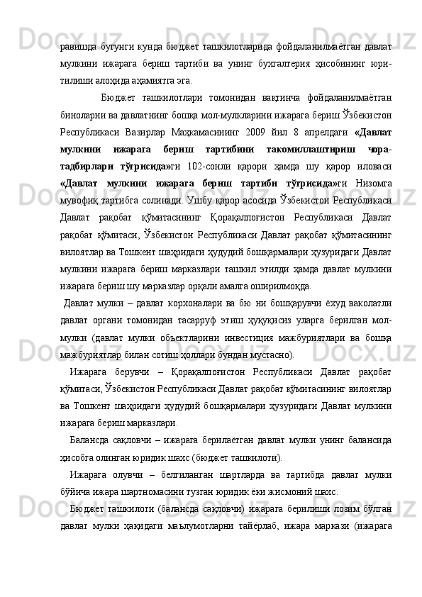равиш да   бугунги   кунда   бюджет   ташкилотларида   фой даланилмаётган   давлат
мулкини   ижарага   бериш   тартиби   ва   унинг   бухгалтерия   ҳисобининг   юри -
тилиши алоҳида аҳамиятга эга. 
            Бюджет   ташкилотлари   томонидан   вақтинча   фойдаланилмаётган
биноларни ва дав латнинг бошқа мол-мулкларини ижарага бериш Ўзбекистон
Республикаси   Вазирлар   Маҳкамасининг   2009   йил   8   апрелдаги   «Давлат
мулкини   ижарага   бериш   тартибини   такомиллаш тириш   чора-
тадбирлари   тўғрисида» ги   102-сонли   қарори   ҳамда   шу   қарор   иловаси
«Давлат   мулки ни   ижарага   бериш   тартиби   тўғрисида» ги   Низом га
мувофиқ  тартибга  солинади.   Ушбу   қарор  асо сида  Ўзбекистон  Республикаси
Давлат   рақобат   қўмитасининг   Қорақалпоғистон   Республикаси   Давлат
рақобат   қўмитаси,   Ўзбекистон   Республи каси   Давлат   рақобат   қўмитасининг
вилоятлар ва Тошкент шаҳридаги ҳудудий бошқармалари ҳузуридаги Давлат
мулкини   ижарага   бериш   мар казлари   ташкил   этилди   ҳамда   давлат   мулкини
ижарага бериш шу марказлар орқали амалга оширилмоқда. 
Давлат   мулки   –   давлат   корхоналари   ва   бю   ни   бошқарувчи   ёхуд   ваколатли
давлат   орга ни   томонидан   тасарруф   этиш   ҳуқуқисиз   уларга   берилган   мол-
мулки   (давлат   мулки   объектлари ни   инвестиция   мажбуриятлари   ва   бошқа
мажбу риятлар билан сотиш ҳоллари бундан мустасно). 
Ижарага   берувчи   –   Қорақалпоғистон   Республикаси   Давлат   рақобат
қўмитаси, Ўзбекистон Республикаси Давлат рақобат қўмитасининг вилоятлар
ва   Тошкент   шаҳридаги   ҳудудий   бошқармалари   ҳузуридаги   Давлат   мулкини
ижа рага бериш марказлари. 
Балансда   сақловчи   –   ижарага   берилаётган   давлат   мулки   унинг   балансида
ҳисобга олинган юридик шахс (бюджет ташкилоти). 
Ижарага   олувчи   –   белгиланган   шартларда   ва   тартибда   давлат   мулки
бўйича ижара шартнома сини тузган юридик ёки жисмоний шахс. 
Бюджет   ташкилоти   (балансда   сақловчи)   ижа рага   берилиши   лозим   бўлган
давлат   мулки   ҳақидаги   маълумотларни   тайёрлаб,   ижара   мар кази   (ижарага