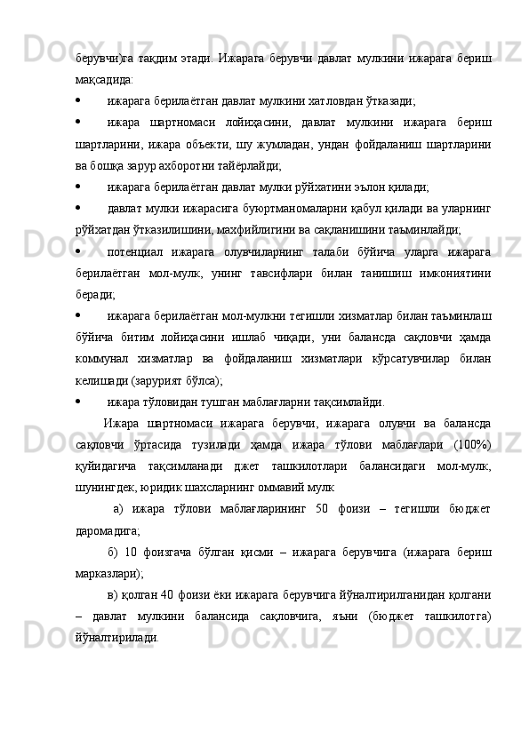 берувчи)га   тақдим   этади.   Ижа рага   берувчи   давлат   мулкини   ижарага   бериш
мақсадида: 
 ижарага берилаётган давлат мулкини хат ловдан ўтказади;
 ижара   шартномаси   лойиҳасини,   давлат   мул кини   ижарага   бериш
шартларини,   ижара   объек ти,   шу   жумладан,   ундан   фойдаланиш   шартлари ни
ва бошқа зарур ахборотни тайёрлайди; 
 ижарага берилаётган давлат мулки рўйхатини эълон қилади; 
 д авлат мулки ижарасига буюртманома ларни қабул қилади ва уларнинг
рўйхатдан ўтказилишини, махфийлигини ва сақланишини таъминлайди; 
 потенциал   ижарага   олувчиларнинг   талаби   бўйича   уларга   ижарага
берилаётган   мол-мулк,   унинг   тавсифлари   билан   танишиш   имкониятини
беради; 
 ижарага берилаётган мол-мулкни тегиш ли хизматлар билан таъминлаш
бўйича   битим   лойиҳасини   ишлаб   чиқади,   уни   балансда   сақловчи   ҳамда
коммунал   хизматлар   ва   фойда ланиш   хизматлари   кўрсатувчилар   билан
келиша ди (зарурият бўлса); 
 ижара тўловидан тушган маблағларни тақсимлайди. 
Ижара   шартномаси   ижарага   берувчи,   ижара га   олувчи   ва   балансда
сақловчи   ўртасида   тузи лади   ҳамда   ижара   тўлови   маблағлари   (100%)
қуйидагича   тақсимланади   джет   ташкилотлари   балансидаги   мол-мулк,
шунингдек, юридик шахсларнинг оммавий мулк
  а)   ижара   тўлови   маблағларининг   50   фоизи   –   тегишли   бюджет
даромадига;
б)   10   фоизгача   бўлган   қисми   –   ижарага   берув чига   (ижарага   бериш
марказлари);
 в) қолган 40 фоизи ёки ижарага берувчига йўналтирилганидан қолгани
–   давлат   мулкини   балансида   сақловчига,   яъни   (бюджет   ташкилот га)
йўналтирилади.  