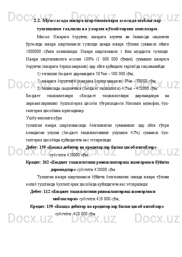 2.2.   Mуассасада ижара шартномалари асосида маблағлар
тушишини таҳлили ва уларни кўпайтириш омиллари.
Мисол.   Ижарага   берувчи,   ижарага   олувчи   ва   балансда   сақловчи
ўртасида   ижара   шартнома си   тузилди   ҳамда   ижара   тўлови   суммаси   ойига
1000000   сўмга   келишилди.   Ижара   шартномаси   1   йил   муддатга   тузилди.
Ижара   шартномасига   асосан   100%   (1   000   000   сўмни)   суммани   ижара га
берувчи (ижарага бериш маркази) ҳар ойга қуйидаги тартибда тақсимлайди.
1) тегишли бюджет даромадига 50 %и – 500 000 сўм; 
2) ижарага берувчига (ижарага бериш мар кази) 8%и – 80000 сўм; 
3) балансида сақловчига (бюджет ташкило ти) 42%и – 420000 сўм. 
Бюджет   ташкилотлари   «Бюджет   ташкилотла ри   даромадлари   ва
харажатларининг   бухгалте рия   ҳисоби   тўғрисида»ги   Низомга   мувофиқ   бух -
галтерия ҳисобини юритадилар. 
Ушбу низомга кўра: 
тузилган   ижара   шартномасида   белгиланган   сумманинг   ҳар   ойга   тўғри
келадиган   улуши   (бюд жет   ташкилотининг   улушига   42%)   суммаси   бух -
галтерия ҳисобида қуйидагича акс эттирилади: 
Дебет: 159 «Бошқа дебитор ва кредиторлар билан ҳисоб-китоблар»
                        субсчёти 420000 сўм; 
Кредит: 262 «Бюджет ташкилотини ривож лантириш жамғармаси бўйича
                       даромадлар»  суб счёти 420000 сўм. 
Тузилган ижара шартномаси бўйича белги ланган санада ижара тўлови
келиб тушганда бух галтерия ҳисобида қуйидагича акс эттирилади:
Дебет: 112 «Бюджет ташкилотини ривож лантириш жамғармаси
                     маблағлари»  субсчёти 420 000 сўм; 
Кредит: 159 «Бошқа дебитор ва кредиторлар билан ҳисоб-китоблар»
                         с убсчёти    420   000 сўм.  