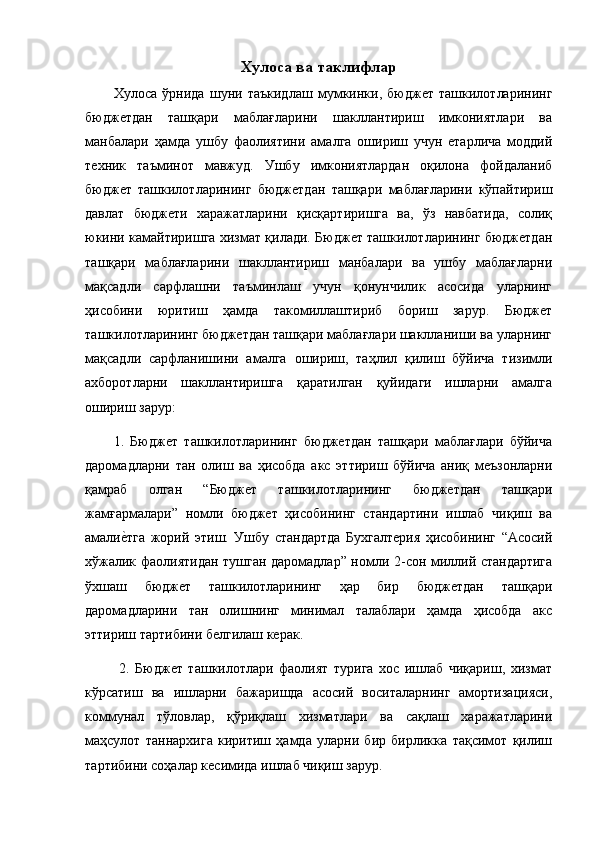 Хулоса ва таклифлар
Хулоса   ўрнида   шуни   таъкидлаш   мумкинки,   бюджет   ташкилотларининг
бюджетдан   ташқари   маблағларини   шакллантириш   имкониятлари   ва
манбалари   ҳамда   ушбу   фаолиятини   амалга   ошириш   учун   етарлича   моддий
техник   таъминот   мавжуд.   Ушбу   имкониятлардан   оқилона   фойдаланиб
бюджет   ташкилотларининг   бюджетдан   ташқари   маблағларини   кўпайтириш
давлат   бюджети   харажатларини   қисқартиришга   ва,   ўз   навбатида,   солиқ
юкини камайтиришга хизмат қилади. Бюджет ташкилотларининг бюджетдан
ташқари   маблағларини   шакллантириш   манбалари   ва   ушбу   маблағларни
мақсадли   сарфлашни   таъминлаш   учун   қонунчилик   асосида   уларнинг
ҳисобини   юритиш   ҳамда   такомиллаштириб   бориш   зарур.   Бюджет
ташкилотларининг бюджетдан ташқари маблағлари шаклланиши ва уларнинг
мақсадли   сарфланишини   амалга   ошириш,   таҳлил   қилиш   бўйича   тизимли
ахборотларни   шакллантиришга   қаратилган   қуйидаги   ишларни   амалга
ошириш зарур: 
1.   Бюджет   ташкилотларининг   бюджетдан   ташқари   маблағлари   бўйича
даромадларни   тан   олиш   ва   ҳисобда   акс   эттириш   бўйича   аниқ   меъзонларни
қамраб   олган   “Бюджет   ташкилотларининг   бюджетдан   ташқари
жамғармалари”   номли   бюджет   ҳисобининг   стандартини   ишлаб   чиқиш   ва
амалие9тга   жорий   этиш.   Ушбу   стандартда   Бухгалтерия   ҳисобининг   “Асосий
хўжалик фаолиятидан тушган даромадлар” номли 2-сон миллий стандартига
ўхшаш   бюджет   ташкилотларининг   ҳар   бир   бюджетдан   ташқари
даромадларини   тан   олишнинг   минимал   талаблари   ҳамда   ҳисобда   акс
эттириш тартибини белгилаш керак.
  2.   Бюджет   ташкилотлари   фаолият   турига   хос   ишлаб   чиқариш,   хизмат
кўрсатиш   ва   ишларни   бажаришда   асосий   воситаларнинг   амортизацияси,
коммунал   тўловлар,   қўриқлаш   хизматлари   ва   сақлаш   харажатларини
маҳсулот   таннархига   киритиш   ҳамда   уларни   бир   бирликка   тақсимот   қилиш
тартибини соҳалар кесимида ишлаб чиқиш зарур.
