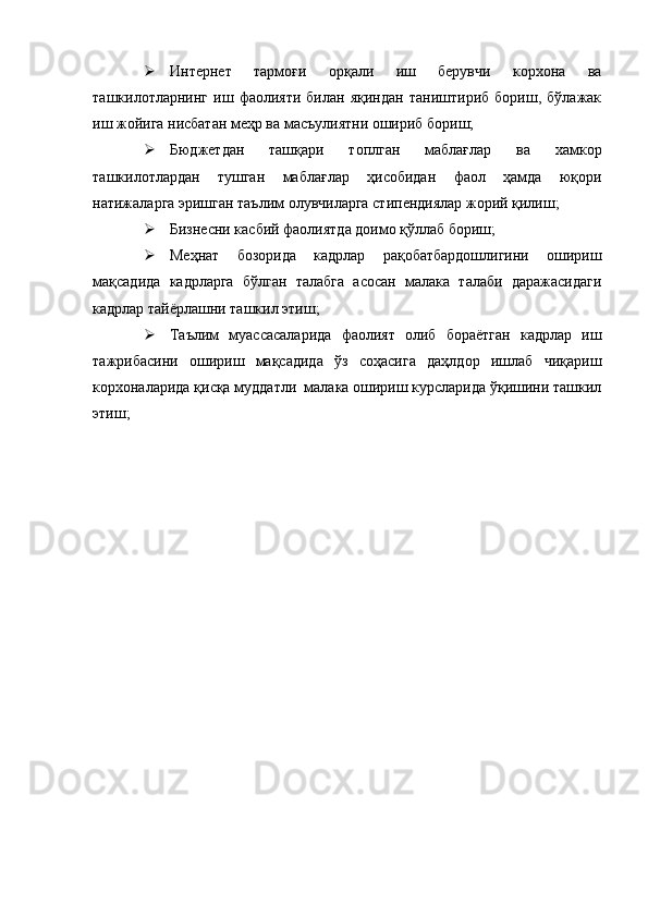  Интернет   тармоғи   орқали   иш   берувчи   корхона   ва
ташкилотларнинг   иш   фаолияти   билан   яқиндан   таништириб   бориш,   бўлажак
иш жойига нисбатан меҳр ва масъулиятни ошириб бориш;
 Бюджетдан   ташқари   топлган   маблағлар   ва   хамкор
ташкилотлардан   тушган   маблағлар   ҳисобидан   фаол   ҳамда   юқори
натижаларга эришган таълим олувчиларга стипендиялар жорий қилиш;
 Бизнесни касбий фаолиятда доимо қўллаб бориш; 
 Меҳнат   бозорида   кадрлар   рақобатбардошлигини   ошириш
мақсадида   кадрларга   бўлган   талабга   асосан   малака   талаби   даражасидаги
кадрлар тайёрлашни ташкил этиш;
 Таълим   муассасаларида   фаолият   олиб   бораётган   кадрлар   иш
тажрибасини   ошириш   мақсадида   ўз   соҳасига   даҳлдор   ишлаб   чиқариш
корхоналарида қисқа муддатли  малака ошириш курсларида ўқишини ташкил
этиш;
