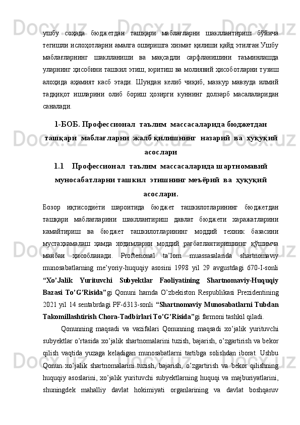 ушбу   соҳада   бюджетдан   ташқари   маблағларни   шакллантириш   бўйича
тегишли ислоҳотларни амалга оширишга хизмат қилиши қайд этилган.Ушбу
маблағларнинг   шаклланиши   ва   мақсадли   сарфланишини   таъминлашда
уларнинг ҳисобини ташкил этиш, юритиш ва молиявий ҳисоботларни тузиш
алоҳида   аҳамият   касб   этади.   Шундан   келиб   чиқиб,   мазкур   мавзуда   илмий
тадқиқот   ишларини   олиб   бориш   ҳозирги   куннинг   долзарб   масалаларидан
саналади.    
1-БОБ. Профессионал  таълим  массасаларида бюджетдан
ташқари  маблағларни  жалб қилишнинг  назарий  ва  хуқуқий
асослари
1.1 Профессионал  таълим  массасаларида шартномавий
муносабатларни ташкил  этишнинг меъёрий  ва  ҳуқуқий
асослари.
Бозор   иқтисодие9ти   шароитида   бюджет   ташкилотларининг   бюджетдан
ташқари   маблағларини   шакллантириш   давлат   бюджети   харажатларини
камайтириш   ва   бюджет   ташкилотларининг   моддий   техник   базасини
мустаҳкамалаш   ҳамда   ходимларни   моддий   рағбатлантиришнинг   қўшимча
манбаи   ҳисобланади.   Proftesional   ta’lom   muassasalarida   shartnomaviy
munosabatlarning   me’yoriy-huquqiy   asosini   1998   yil   29   avgustdagi   670-I-sonli
“Xo’Jalik   Yurituvchi   Subyektlar   Faoliyatining   Shartnomaviy-Huquqiy
Bazasi   To’G’Risida” gi   Qonuni   hamda   O’zbekiston   Respublikasi   Prezidentining
2021 yil 14 sentabrdagi PF-6313-sonli   “Shartnomaviy Munosabatlarni Tubdan
Takomillashtirish Chora-Tadbirlari To’G’Risida” gi farmoni tashkil qiladi. 
Qonunning   maqsadi   va   vazifalari   Qonunning   maqsadi   xо’jalik   yurituvchi
subyektlar о’rtasida xо’jalik shartnomalarini tuzish, bajarish, о’zgartirish va bekor
qilish   vaqtida   yuzaga   keladigan   munosabatlarni   tartibga   solishdan   iborat.   Ushbu
Qonun   xо’jalik   shartnomalarini   tuzish,   bajarish,   о’zgartirish   va   bekor   qilishning
huquqiy asoslarini, xо’jalik yurituvchi  subyektlarning  huquqi  va  majburiyatlarini,
shuningdek   mahalliy   davlat   hokimiyati   organlarining   va   davlat   boshqaruv 