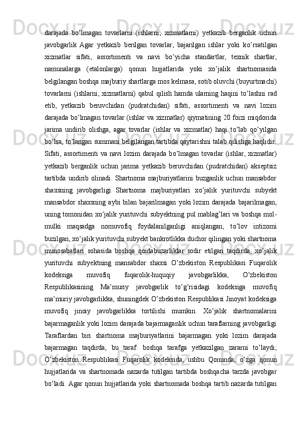 darajada   b о ’lmagan   tovarlarni   (ishlarni,   xizmatlarni)   yetkazib   berganlik   uchun
javobgarlik   Agar   yetkazib   berilgan   tovarlar,   bajarilgan   ishlar   yoki   k о ’rsatilgan
xizmatlar   sifati,   assortimenti   va   navi   b о ’yicha   standartlar,   texnik   shartlar,
namunalarga   (etalonlarga)   qonun   hujjatlarida   yoki   x о ’jalik   shartnomasida
belgilangan boshqa majburiy shartlarga mos kelmasa, sotib oluvchi (buyurtmachi)
tovarlarni (ishlarni, xizmatlarni) qabul qilish hamda ularning haqini t о ’lashni  rad
etib,   yetkazib   beruvchidan   (pudratchidan)   sifati,   assortimenti   va   navi   lozim
darajada b о ’lmagan tovarlar (ishlar va xizmatlar) qiymatining 20 foizi miqdorida
jarima   undirib   olishga,   agar   tovarlar   (ishlar   va   xizmatlar)   haqi   t о ’lab   q о ’yilgan
b о ’lsa, t о ’langan summani belgilangan tartibda qaytarishni talab qilishga haqlidir.
Sifati,  assortimenti   va navi   lozim  darajada  b о ’lmagan  tovarlar   (ishlar,  xizmatlar)
yetkazib   berganlik   uchun   jarima   yetkazib   beruvchidan   (pudratchidan)   akseptsiz
tartibda   undirib   olinadi.   Shartnoma   majburiyatlarini   buzganlik   uchun   mansabdor
shaxsning   javobgarligi   Shartnoma   majburiyatlari   x о ’jalik   yurituvchi   subyekt
mansabdor   shaxsning   aybi   bilan  bajarilmagan   yoki   lozim   darajada   bajarilmagan,
uning tomonidan x о ’jalik yurituvchi subyektning pul mablag’lari va boshqa mol-
mulki   maqsadga   nomuvofiq   foydalanilganligi   aniqlangan,   t о ’lov   intizomi
buzilgan, x о ’jalik yurituvchi subyekt bankrotlikka duchor qilingan yoki shartnoma
munosabatlari   sohasida   boshqa   qoidabuzarliklar   sodir   etilgan   taqdirda,   x о ’jalik
yurituvchi   subyektning   mansabdor   shaxsi   О ’zbekiston   Respublikasi   Fuqarolik
kodeksiga   muvofiq   fuqarolik-huquqiy   javobgarlikka,   О ’zbekiston
Respublikasining   Ma’muriy   javobgarlik   t о ’g’risidagi   kodeksiga   muvofiq
ma’muriy javobgarlikka, shuningdek   О ’zbekiston Respublikasi Jinoyat kodeksiga
muvofiq   jinoiy   javobgarlikka   tortilishi   mumkin.   X о ’jalik   shartnomalarini
bajarmaganlik yoki lozim darajada bajarmaganlik uchun taraflarning javobgarligi
Taraflardan   biri   shartnoma   majburiyatlarini   bajarmagan   yoki   lozim   darajada
bajarmagan   taqdirda,   bu   taraf:   boshqa   tarafga   yetkazilgan   zararni   t о ’laydi;
О ’zbekiston   Respublikasi   Fuqarolik   kodeksida,   ushbu   Qonunda,   о ’zga   qonun
hujjatlarida   va   shartnomada   nazarda   tutilgan   tartibda   boshqacha   tarzda   javobgar
b о ’ladi. Agar qonun hujjatlarida yoki shartnomada boshqa tartib nazarda tutilgan