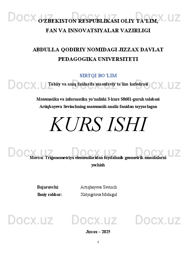 O’ZBEKISTON RESPUBLIKASI OLIY TA’LIM, 
FAN VA INNOVATSIYALAR VAZIRLIGI
ABDULLA QODIRIY NOMIDAGI JIZZAX DAVLAT
PEDAGOGIKA UNIVERSITETI
SIRTQI BO’LIM
Tabiiy va aniq fanlarda masofaviy ta’lim kafedrasi
Matematika va informatika yo’nalishi 3-kurs S0601-guruh talabasi
Artiqbayeva Sevinch ning matematik analiz fanidan tayyorlagan
KURS ISHI
Mavzu:  Trigonometriya elementlaridan foydalanib geometrik masalalarni
yechish
Bajaruvchi:                     Artiqbayeva Sevinch
Ilmiy rahbar:                   Xolyigitova Mohigul
Jizzax – 2025
1 