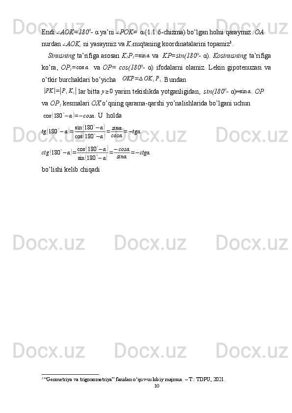 Endi ∠ AOK=180 0
-  α ya’ni 	∠ POK=  α (1.1.6-chizma) bo’lgan holni qaraymiz.  OA 
nurdan 	
∠ AOK,  ni yasaymiz va  K
1 nuqtaning koordinatalarini topamiz 3
.
      Sinusning  ta’rifiga asosan   K
1 P
1 =	
sin	α   va    KP=sin(180 0
-  α).  Kosinusning   ta’rifiga
ko’ra,   OP
1 = cos α
    va   OP=   cos(180 0
-   α)   ifodalarni   olamiz.   Lekin   gipotenuzasi   va
o’tkir burchaklari bo’yicha 	
∆OKP	=	∆OK	1P1 . Bundan
 	
| PK	| =	| P
1 K
1	|  lar bitta 	y≥0  yarim tekislikda yotganligidan,   sin(180 0
-  α)=	sin	α .  OP 
va  OP
1  kesmalari  OX  o’qning qarama-qarshi yo’nalishlarida bo’lgani uchun
 
cos	
( 180 °
− α	) = − cosα . U  holda 
tg	
( 180 °
− α	) = sin	( 180 °
− α	)
cos	
( 180 °
− α	) = sinα
cosα = − tgα
 
ctg	
( 180 °
− α	) = cos	( 180 °
− α	)
sin	
( 180 °
− α	) = − cosα
sinα = − ctgα
    
bo’lishi kelib chiqadi
3
  “Geometriya va trigonometriya” fanidan o‘quv-uslubiy majmua. – T.: TDPU, 2021.
10 
