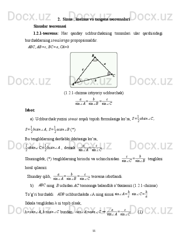 2.    Sinus , kosinus va tangens teoremalari
Sinuslar teoremasi
1.2.1-teorema:   Har   qanday   uchburchakning   tomonlari   ular   qarshisidagi
burchaklarning  sinuslariga  propopsionaldir.
∆ ABC , AB = c , BC = a , CA = b      
(1.2.1-chizma ixtiyoriy uchburchak)
a
sin ∠ A = b
sin ∠ B = c
sin ∠ C
Isbot: 
a) Uchburchak yuzini  sinusi  orqali topish formulasiga ko’ra, S=	1
2absin	∠C	,      
S = 1
2 bcsin ∠ A ,
  S = 1
2 acsin ∠ B
 (*)
Bu tengliklarning dastlabki ikkitasiga ko’ra, 	
1
2absin	∠C=	1
2bcsin	∠A
 ,  demak    a
sin ∠ A = c
sin ∠ C  
Shuningdek, (*) tengliklarning birinchi va uchinchisidan    c
sin ∠ C = b
sin ∠ B    tenglikni
hosil qilamiz.
  Shunday qilib,   a
sin ∠ A = b
sin ∠ B = c
sin ∠ C  teorema isbotlandi.
b)	
∆ABC  ning   B  uchidan  AC  tomonnga balandlik o’tkazamiz (1.2.1-chizma) 
To’g’ri burchakli  ∆ ADB
 uchburchakda  ∠
A ning sinusi  sin ∠ A = h
c    sin ∠ C = h
a  
Ikkala tenglikdan  h  ni topib olsak, 
h = csin ∠ A , h = asin ∠ C
 bundan   	
csin	∠A=asin	∠C   ⇒
  a
sin ∠ A = c
sin ∠ C        (1)
11 