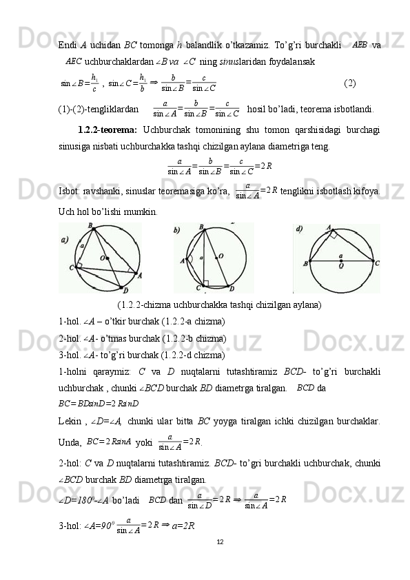 Endi   A   uchidan   BC   tomonga   h   balandlik   o’tkazamiz.   To’g’ri   burchakli  ∆AEB   va
∆ AEC
 uchburchaklardan  ∠
B va   ∠
C   ning  sinus laridan foydalansak
 	
sin	∠B=	h1
c  ,  	sin	∠C=	h1
b  	⇒   b
sin ∠ B = c
sin ∠ C                                                      (2)
(1)-(2)-tengliklardan       a
sin ∠ A = b
sin ∠ B = c
sin ∠ C    hosil bo’ladi, teorema isbotlandi.
1.2.2-teorema:   Uchburchak   tomonining   shu   tomon   qarshisidagi   burchagi
sinusiga nisbati uchburchakka tashqi chizilgan aylana diametriga teng.
a
sin ∠ A = b
sin ∠ B = c
sin ∠ C = 2 R
Isbot: ravshanki, sinuslar teoremasiga ko’ra,   a
sin ∠ A = 2 R
 tenglikni isbotlash kifoya.
Uch hol bo’lishi mumkin.
                              
(1.2.2-chizma uchburchakka tashqi chizilgan aylana)
1-hol.  ∠
A  – o’tkir burchak ( 1.2.2 -a chizma)
2-hol. 	
∠ A - o’tmas burchak ( 1.2.2 -b chizma) 
3-hol.  ∠
A - to’g’ri burchak ( 1.2.2 -d chizma) 
1-holni   qaraymiz:   C   va   D   nuqtalarni   tutashtiramiz   BCD-   to’g’ri   burchakli
uchburchak , chunki 	
∠ BCD  burchak  BD  diametrga tiralgan.  ∆ BCD
 da   	
BC	=	BDsinD	=2RsinD
 
Lekin   ,   ∠
D= ∠
A,   chunki   ular   bitta   BC   yoyga   tiralgan   ichki   chizilgan   burchaklar.
Unda,  	
BC	=	2RsinA   yoki   a
sin ∠ A = 2 R
.
2-hol:   C   va   D   nuqtalarni tutashtiramiz.   BCD-   to’gri burchakli uchburchak, chunki	
∠
BCD  burchak  BD  diametrga tiralgan. 
∠
D=180 0
-	∠ A  
 bo’ladi  ∆ BCD
 dan   a
sin ∠ D = 2 R
 	⇒   a
sin ∠ A = 2 R
 
3-hol: 	
∠ A=90 0
  a
sin ∠ A = 2 R
 	⇒   a=2R
12 