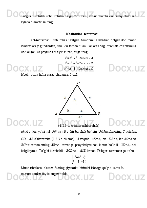 To’g’ri burchakli uchburchakning gipotenuzasi, shu uchburchakka tashqi chizilgan
aylana diametriga teng.
Kosinuslar  teoremasi
1.2.3-teorema:   Uchburchak istalgan   tomonining kvadrati qolgan ikki tomon
kvadratlari yig’indisidan, shu ikki tomon bilan ular orasidagi burchak kosinusining
ikkilangan ko’paytmasini ayirish natijasiga teng:a2=	b2+c2−2bc	cos	∠A	
b2=	a2+c2−2ac	cos	∠B	
c2=	a2+b2−2ab	cos	∠C
 
Isbot:    uchta holni qarab chiqamiz. 1-hol. 
(1.2.3-  a  chizma uchburchak)
a)	
∠ A  o’tkir, ya’ni 	∠ A=90 0
 va 	∠ B  o’tkir burchak bo’lsin. Uchburchakning  C  uchidan
CD   AB   o’tkazamiz. (1.2.3-a chizma). U vaqtda     AD=b
c     va    DB=a
c   lar   AC=b   va
BC=a   tomonlarning   AB=c     tomonga   proyeksiyasidan   iborat   bo’ladi.   CD=h
c   deb
belgilaymiz. To’g’ri burchakli 
∆BCD  va 	∆ACD  lardan, Pifagor  teoremasiga ko’ra 	
{
a 2
= h
c2
+ a
c2
h
c2
= b 2
− b
c2
Munosabatlarni olamiz.  h
c   ning qiymatini birinchi ifodaga qo’yib,  a
c =a-b
c  
munosabatdan foydalangan holda, 
13 