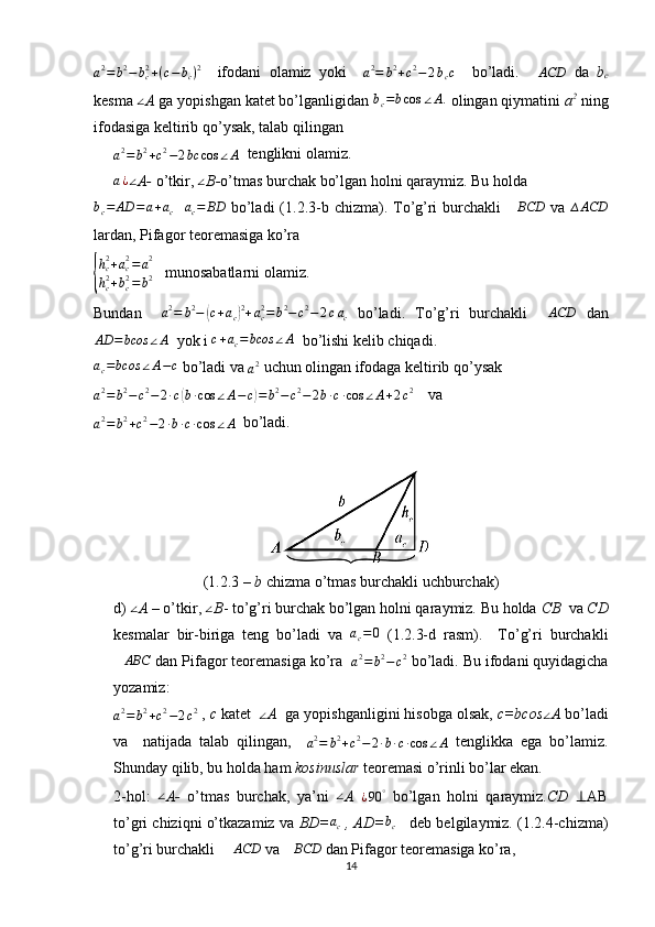 a2=	b2−	bc2+(c−	bc)2    ifodani   olamiz   yoki    	a2=	b2+c2−2bcc     bo’ladi.   ∆ ACD
  da   b
c
kesma  ∠
A  ga yopishgan katet bo’lganligidan  b
c = b cos ∠ A .
 olingan qiymatini  a 2
 ning
ifodasiga keltirib qo’ysak, talab qilingan 
a 2
= b 2
+ c 2
− 2 bc cos ∠ A   tenglikni olamiz.	
a¿∠
A-  o’tkir, 	∠ B- o’tmas burchak bo’lgan holni qaraymiz. Bu holda  	
bc=	AD	=a+ac
   	ac=	BD   bo’ladi  (1.2.3-b chizma). To’g’ri  burchakli  	∆BCD   va  	∆ACD
lardan, Pifagor teoremasiga ko’ra 	
{
hc2+ac2=a2	
hc2+bc2=b2
   munosabatlarni olamiz.
Bundan     a 2
= b 2
−	
( c + a
c	) 2
+ a
c2
= b 2
− c 2
− 2 c a
c   bo’ladi.   To’g’ri   burchakli   ∆ ACD
  dan	
AD	=bcos	∠A
  yok i 	c+ac=bcos	∠A   bo’lishi kelib chiqadi.   	
ac=bcos	∠A−c
 bo’ladi va 
a 2
 uchun olingan ifodaga keltirib qo’ysak 
a 2
= b 2
− c 2
− 2 ∙ c
( b ∙ cos ∠ A − c	) = b 2
− c 2
− 2 b ∙ c ∙ cos ∠ A + 2 c 2
    va 	
a2=	b2+c2−2∙b∙c∙cos	∠A
  bo’ladi. 
(1.2.3 –  b  chizma o’tmas burchakli uchburchak)
d) 	
∠ A  – o’tkir, 	∠ B - to’g’ri burchak bo’lgan holni qaraymiz. Bu holda  CB   va  CD
kesmalar   bir-biriga   teng   bo’ladi   va   a
c = 0
  (1.2.3-d   rasm).     To’g’ri   burchakli	
∆ABC
 dan Pifagor teoremasiga ko’ra  
a 2
= b 2
− c 2
 bo’ladi. Bu ifodani quyidagicha
yozamiz:	
a2=	b2+c2−2c2
 ,  c  katet   	∠ A   ga yopishganligini hisobga olsak,  c=bcos	∠ A  bo’ladi
va     natijada   talab   qilingan,    	
a2=	b2+c2−2∙b∙c∙cos	∠A   tenglikka   ega   bo’lamiz.
Shunday qilib, bu holda ham  kosinuslar  teoremasi o’rinli bo’lar ekan.
2-hol:  	
∠ A-   o’tmas   burchak,   ya’ni   ∠
A  	¿90	°   bo’lgan   holni   qaraymiz. CD   ⊥ AB
to’gri chiziqni o’tkazamiz va  BD=	
ac  , AD=	bc      deb belgilaymiz. (1.2.4-chizma)
to’g’ri burchakli   ∆ ACD
 va  ∆ BCD
 dan Pifagor teoremasiga ko’ra,
14 