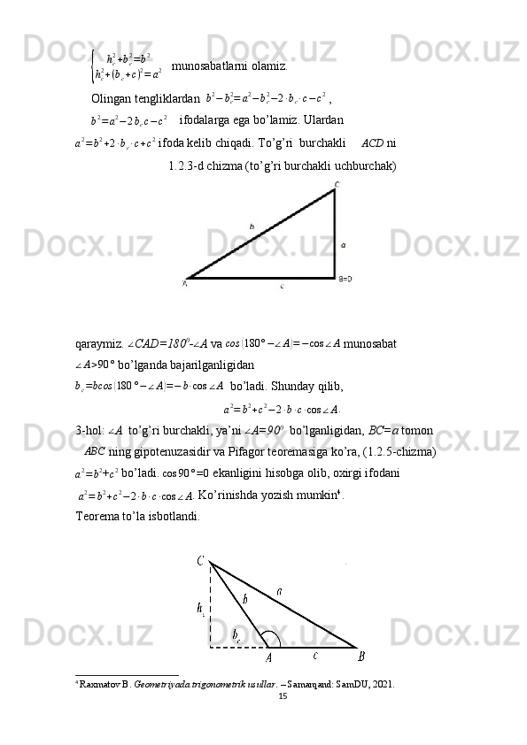 {	
hc2+bc2=b2	
hc2+(bc+c)2=	a2   munosabatlarni olamiz.
Olingan tengliklardan  	
b2−	bc2=	a2−bc2−2∙bc∙c−c2  , 	
b2=	a2−	2bcc−c2
    ifodalarga ega bo’lamiz. Ulardan                         
a 2
= b 2
+ 2 ∙ b
c ∙ c + c 2
 ifoda kelib chiqadi. To’g’ri  burchakli  	
∆ACD  ni 
1.2.3-d chizma (to’g’ri burchakli uchburchak)
qaraymiz. 	
∠ CAD=180 0
-	∠ A  va  сos	( 180 ° − ∠ A	) = − cos ∠ A
 munosabat  
∠ A > 90 °
 bo’lganda bajarilganligidan 	
bc=bcos	(180	°−	∠A)=−	b∙cos	∠A
  bo’ladi. Shunday qilib, 
a2=	b2+c2−2∙b∙c∙cos	∠A
.
3-hol: 	
∠ A   to’g’ri burchakli, ya’ni 	∠ A=90 0
   bo’lganligidan,  BC=a  tomon 
∆ ABC
 ning gipotenuzasidir va Pifagor teoremasiga ko’ra, (1.2.5-chizma)	
a2=	b2
+	c2  bo’ladi.  cos 90 ° = 0
 ekanligini hisobga olib, oxirgi ifodani 
 	
a2=	b2+c2−2∙b∙c∙cos	∠A . Ko’rinishda yozish mumkin 4
.
Teorema to’la isbotlandi.
4
  Raxmatov B.  Geometriyada trigonometrik usullar . – Samarqand: SamDU, 2021.
15 