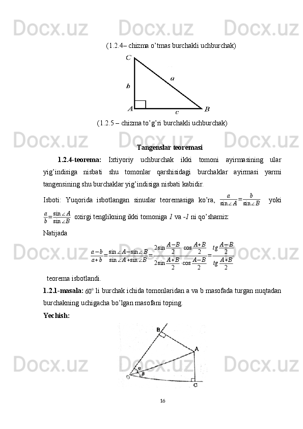 (1.2.4– chizma o’tmas burchakli uchburchak)
(1.2.5 – chizma to’g’ri burchakli uchburchak)
Tangenslar teoremasi
1.2.4-teorema:   Ixtiyoriy   uchburchak   ikki   tomoni   ayirmasining   ular
yig’indisiga   nisbati   shu   tomonlar   qarshisidagi   burchaklar   ayirmasi   yarmi
tangensining shu burchaklar yig’indisiga nisbati kabidir.
Isboti:   Yuqorida   isbotlangan   sinuslar   teoremasiga   ko’ra,  a	
sin	∠A=	b	
sin	∠B     yoki
a
b = sin ∠ A
sin ∠ B    oxirgi tenglikning ikki tomoniga  1  va  -1  ni qo’shamiz:
Natijada         
a − b
a + b = sin ∠ A − sin ∠ B
sin ∠ A + sin ∠ B = 2 sin A − B
2 ∙ cos A + B
2
2 sin A + B
2 ∙ cos A − B
2 = tg A − B
2
tg A + B
2
  teorema isbotlandi.
1.2.1-masala: 	
60	0  li burchak ichida tomonlaridan a va b masofada turgan nuqtadan
burchakning uchigacha bo’lgan masofani toping.
Yechish:
16 