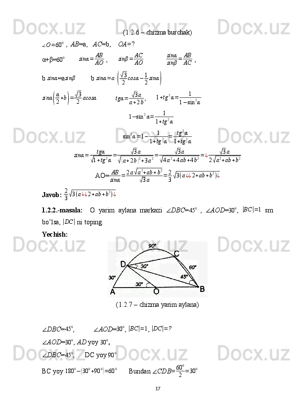 (1.2.6 – chizma burchak)∠O=60	0
 ,   AB =a,    AC =b,     OA= ?
α+β=	
60	0          sinα = AB
AO  ,       sinβ = AC
AO               sinα
sinβ = AB
AC  , 
b  sinα
=a
sinβ          b 	sinα	=a∙(
√3
2	cosα	−	1
2sinα	)  
sinα	
( α
2 + b	) =	
√ 3
2 acosα
           	tgα	=	√3a	
a+2b ,       1 + tg 2
α = 1
1 − sin 2
α
1 − sin 2
α = 1
1 + tg 2
α        
sin 2
α = 1 − 1
1 + tg 2
α = tg 2
α
1 + tg 2
α
sinα = tgα	
√
1 + tg 2
α =	
√ 3 a	
√(
a + 2 b	) 2
+ 3 a 2 =	
√ 3 a	
√
4 a 2
+ 4 ab + 4 b 2 = ¿	
√ 3 a
2	
√ a 2
+ ab + b 2
AO= AB
sinα = 2 a	
√ a 2
+ ab + b 2	
√
3 a = 2
3	√ 3 ( a ¿
¿ 2 + ab + b 2
) ¿
Javob:  2
3	
√ 3 ( a ¿
¿ 2 + ab + b 2
) ¿
1.2.2.-masala:     O   yarim   aylana   markazi   ∠ DBC = 45 0
  ,   ∠ AOD =	
30	0 ,  	|BC	|=1   sm
bo’lsa, 	
| DC	|
 ni toping.
Yechish: 
(1.2.7 – chizma yarim aylana)
∠ DBC = 45 0
,            ∠ AOD = 30 0
, 	
|BC	|=1 , 	|DC	|=?
∠ AOD =	
30	0 ,  AD  yoy 	30	0 , 
∠ DBC = 45 0
,      DC yoy  90 0
 
BC yoy  180 0
−	
( 30 0
+ 90 0	)
= 60 0
       Bundan  ∠ CDB= 60 0
2 = 30 0
17 