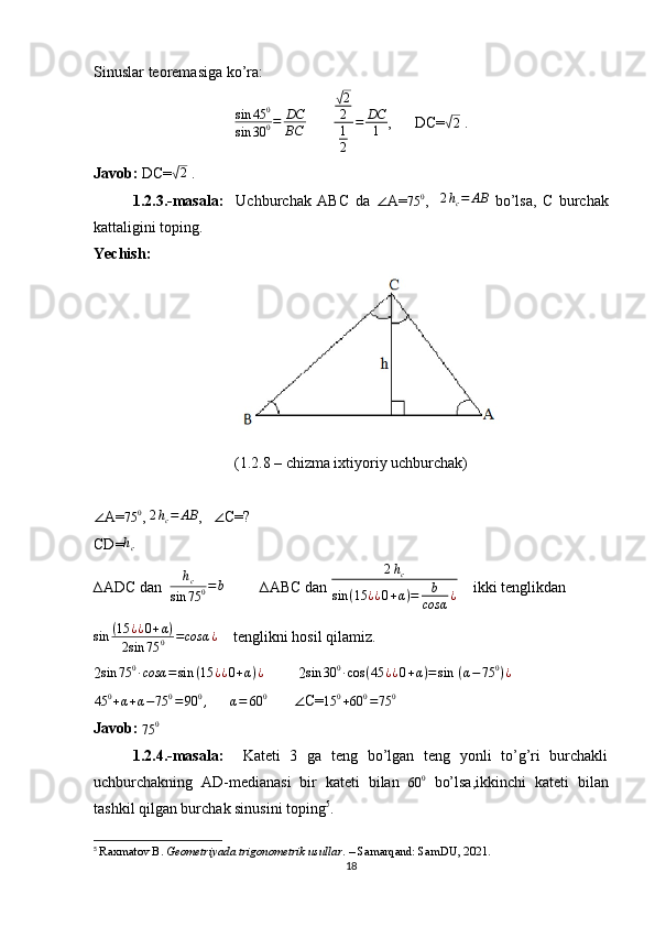 Sinuslar teoremasiga ko’ra:  sin	45	0	
sin	30	0=	DC
BC
       	
√2
2
1
2	
=	DC
1 ,      DC=	√ 2
 .
Javob:  DC=	
√ 2
 .
1.2.3.-masala:     Uchburchak   ABC   da   ∠ A= 75 0
,    	
2hc=	AB   bo’lsa,   C   burchak
kattaligini toping.
Yechish: 
(1.2.8 – chizma ixtiyoriy uchburchak)
∠ A=	
75	0 ,  2 h
c = AB
,    ∠ C=?
CD=	
hc  
∆ADC dan   h
c
sin 75 0 = b
         ∆ABC dan 	
2hc	
sin	(15	¿¿0+α)=	b
cosα	¿     ikki tenglikdan 
sin ( 15 ¿ ¿ 0 + α )
2 sin 75 0 = cosα ¿
    tenglikni hosil qilamiz.
2 sin 75 0
∙ cosα = sin ( 15 ¿ ¿ 0 + α ) ¿
         2 sin 30 0
∙ cos ( 45 ¿ ¿ 0 + α ) = sin   ( α − 75 0
) ¿
         	
45	0+α+α−75	0=90	0,
      	α=	60	0         ∠ C=	15	0+60	0=75	0
Javob: 
75 0
1.2.4.-masala:     Kateti   3   ga   teng   bo’lgan   teng   yonli   to’g’ri   burchakli
uchburchakning   AD-medianasi   bir   kateti   bilan  	
60	0   bo’lsa,ikkinchi   kateti   bilan
tashkil qilgan burchak sinusini toping 5
.
5
  Raxmatov B.  Geometriyada trigonometrik usullar . – Samarqand: SamDU, 2021.
18 