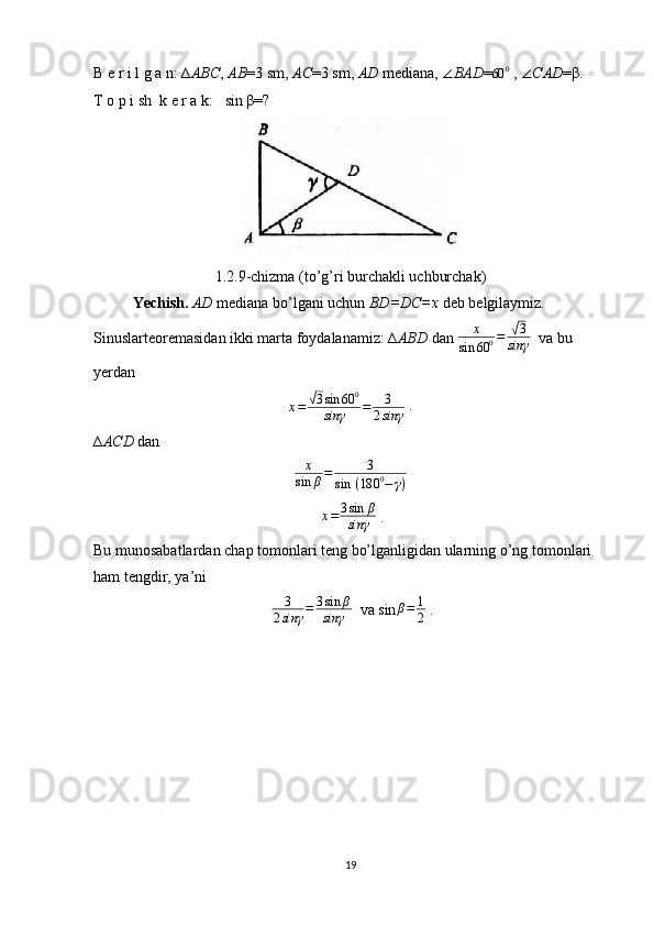 B e r i l g a n: ∆ ABC ,  AB =3 sm,  AC =3 sm,  AD  mediana,  ∠ BAD =60	0  ,  ∠ CAD =β.
T o p i sh  k e r a k:     sin β=?
1.2.9-chizma (to’g’ri burchakli uchburchak)
Yechish.  AD  mediana bo’lgani uchun  BD=DC=x  deb belgilaymiz. 
Sinuslarteoremasidan ikki marta foydalanamiz: ∆ ABD  dan  x
sin 60 0 =
√ 3
sinγ   va bu 
yerdan
x =	
√ 3 sin 60 0
sinγ = 3
2 sinγ  . 
∆ ACD  dan
x
sin	β=	3	
sin	 (180	0−	γ)
  
  x = 3 sin β
sinγ  . 
Bu munosabatlardan chap tomonlari teng bo’lganligidan ularning o’ng tomonlari 
ham tengdir, ya’ni
  3
2 sinγ = 3 sin β
sinγ   va sin
β=	1
2  .
19 