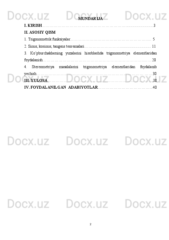 MUNDARIJA
I. KIRISH ………………………………………………………............................3
II. ASOSIY QISM
1. Trigonometrik funksiyalar…………………………………………………..… 5
2. Sinus, kosinus, tangens teoremalari………………………............................... 11
3.   Ko’pburchaklarning   yuzalarini   hisoblashda   trigonometriya   elementlaridan
foydalanish…………………………………………………………………..……20
4.   Stereometriya   masalalarini   trigonometriya   elementlaridan   foydalanib
yechish……………………………………………………………………… ……30
III. XULOSA ………………………………………………………………  ……38
IV. FOYDALANILGAN  ADABIYOTLAR …………………………………...40
2 