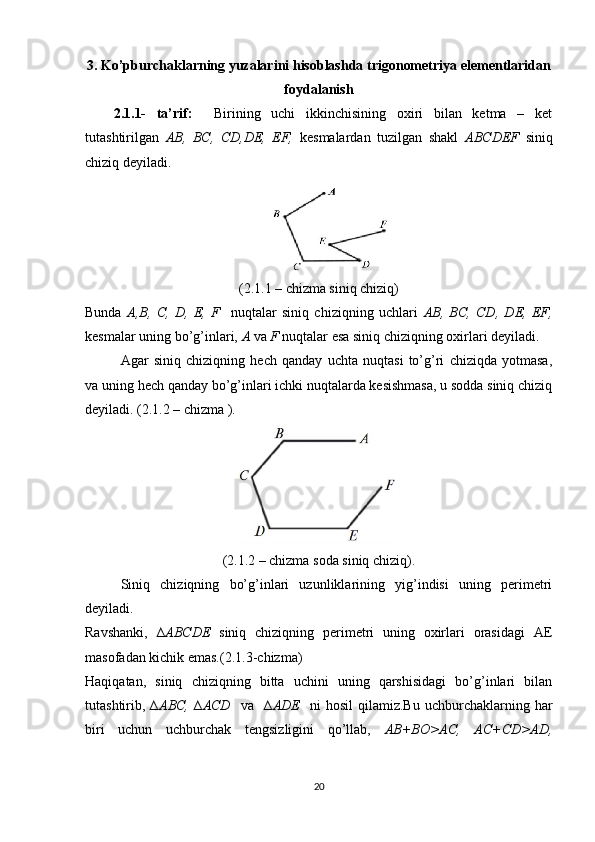 3. Ko’pburchaklarning yuzalarini hisoblashda trigonometriya elementlaridan
foydalanish
2.1.1-   ta’rif:     Birining   uchi   ikkinchisining   oxiri   bilan   ketma   –   ket
tutashtirilgan   AB,   BC,   CD,DE,   EF,   kesmalardan   tuzilgan   shakl   ABCDEF   siniq
chiziq deyiladi. 
(2.1.1 – chizma siniq chiziq)
Bunda   A,B,   C,   D,   E,   F     nuqtalar   siniq   chiziqning   uchlari   AB,   BC,   CD,   DE,   EF,
kesmalar uning bo’g’inlari,  A  va  F  nuqtalar esa siniq chiziqning oxirlari deyiladi. 
Agar   siniq   chiziqning   hech   qanday   uchta   nuqtasi   to’g’ri   chiziqda   yotmasa,
va uning hech qanday bo’g’inlari ichki nuqtalarda kesishmasa, u sodda siniq chiziq
deyiladi. (2.1.2 – chizma ). 
(2.1.2 – chizma soda siniq chiziq).
Siniq   chiziqning   bo’g’inlari   uzunliklarining   yig’indisi   uning   perimetri
deyiladi. 
Ravshanki,   ∆ ABCDE   siniq   chiziqning   perimetri   uning   oxirlari   orasidagi   AE
masofadan kichik emas.(2.1.3-chizma)
Haqiqatan,   siniq   chiziqning   bitta   uchini   uning   qarshisidagi   bo’g’inlari   bilan
tutashtirib,  ∆ ABC,   ∆ ACD    va     ∆ ADE     ni   hosil   qilamiz.Bu   uchburchaklarning   har
biri   uchun   uchburchak   tengsizligini   qo’llab,   AB+BO>AC,   AC+CD>AD,
20 