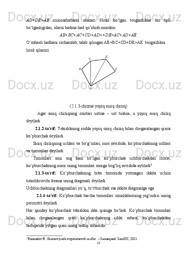 AD+DE>AE   munosabatlarni   olamiz.   Hosil   bo’lgan   tengsizliklar   bir   tipli
bo’lganligidan, ularni hadma-had qo’shish mumkin:
AB+BC+AC+CD+AD++DE>AC+AD+AE.
O’xshash hadlarni ixchamlab, talab qilingan AB+BC+CD+DE>AE  tengsizlikni 
hosil qilamiz.
(2.1.3-chizma yopiq siniq chiziq)
Agar   siniq   chiziqning   oxirlari   ustma   –   ust   tushsa,   u   yopiq   siniq   chiziq
deyiladi.
2.1.2-ta’rif:   Tekislikning sodda yopiq siniq chiziq bilan chegaralangan qismi
ko’pburchak deyiladi. 
Siniq chiziqning uchlari va bo’g’inlari, mos ravishda, ko’pburchakning uchlari
va tomonlari deyiladi.
Tomonlari   soni   eng   kam   bo’lgan   ko’pburchak   uchburchakdan   iborat,
ko’pburchakning nomi uning tomonlari soniga bog’liq ravishda aytiladi 6
. 
2.1.3-ta’rif:   Ko’pburchakning   bitta   tomonida   yotmagan   ikkita   uchini
tutashtiruvchi kesma uning diagonali deyiladi. 
Uchburchakning diagonallari yo’q, to’rtburchak esa ikkita diagonalga ega. 
  2.1.4-ta’rif:   Ko’pburchak barcha tomonlari uzunliklarining yig’indisi  uning
perimetri deyiladi.
Har   qanday   ko’pburchak   tekislikni   ikki   qismga   bo’ladi.   Ko’pburchak   tomonlari
bilan   chegaralangan   qism   ko’pburchakning   ichki   sohasi,   ko’pburchakdan
tashqarida yotgan qism uning tashqi sohasidir.
6
  Raxmatov B.  Geometriyada trigonometrik usullar . – Samarqand: SamDU, 2021.
21 