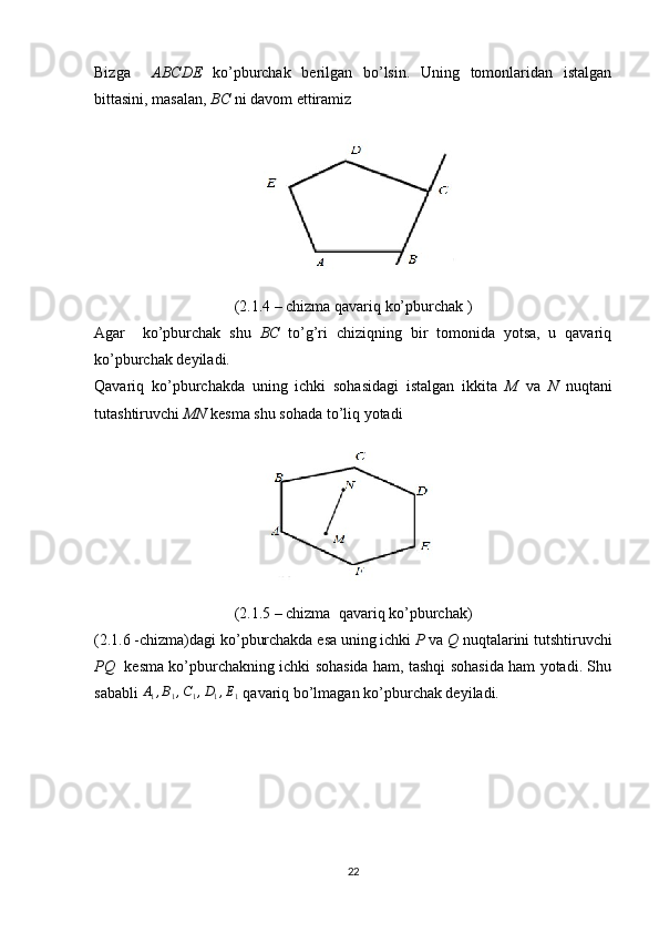 Bizga     ABCDE   ko’pburchak   berilgan   bo’lsin.   Uning   tomonlaridan   istalgan
bittasini, masalan,  BC  ni davom ettiramiz
(2.1.4 – chizma qavariq ko’pburchak )
Agar     ko’pburchak   shu   BC   to’g’ri   chiziqning   bir   tomonida   yotsa,   u   qavariq
ko’pburchak deyiladi.
Qavariq   ko’pburchakda   uning   ichki   sohasidagi   istalgan   ikkita   M   va   N   nuqtani
tutashtiruvchi  MN  kesma shu sohada to’liq yotadi
(2.1.5 – chizma  qavariq ko’pburchak)
(2.1.6 -chizma)dagi ko’pburchakda esa uning ichki  P  va  Q  nuqtalarini tutshtiruvchi
PQ     kesma ko’pburchakning ichki sohasida ham, tashqi sohasida ham yotadi. Shu
sababli A1,B1,C1,D1,E1  qavariq bo’lmagan ko’pburchak deyiladi.
22 