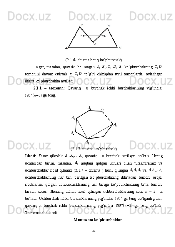 (2.1.6- chizma botiq ko’pburchak) 
Agar,   masalan,   qavariq   bo’lmagan   A
1 , B
1 , C
1 , D
1 , E
1   ko’pburchakning   C
1 D
1
tomonini   davom   ettirsak,   u  C1D1   to’g’ri   chiziqdan   turli   tomonlarda   joylashgan
ikkita ko’pburchakka aytiladi.
2.1.1   –   teorema:   Qavariq     n   burchak   ichki   burchaklarining   yig’indisi	
180	°(n−	2)
 ga teng. 
(2.1.7-chizma ko’pburchak)
Isboti:   Faraz   qilaylik  	
A1,A2,…	An   qavariq     n   burchak   berilgan   bo’lsin.   Uning
uchlaridan   birini,   masalan,   A
1   nuqtani   qolgan   uchlari   bilan   tutashtiramiz   va
uchburchaklar   hosil   qilamiz   (2.1.7   –   chizma   )   hosil   qilingan  	
A1A2A3   va  	A1An−1An
uchburchaklarning   har   biri   berilgan   ko’pburchakning   ikkitadan   tomoni   orqali
ifodalansa,   qolgan   uchburchaklarning   har   biriga   ko’pburchakning   bitta   tomoni
kiradi,   xolos.   Shuning   uchun   hosil   qilingan   uchburchaklarning   soni   n   –   2     ta
bo’ladi. Uchburchak ichki burchaklarining yig’indisi  	
180	°   ga teng bo’lganligidan,
qavariq   n   burchak   ichki   burchaklarining   yig’indisi   180 ° ( n − 2 )
  ga   teng   bo’ladi.
Teorema isbotlandi. 
Muntazam ko’pburchaklar
23 