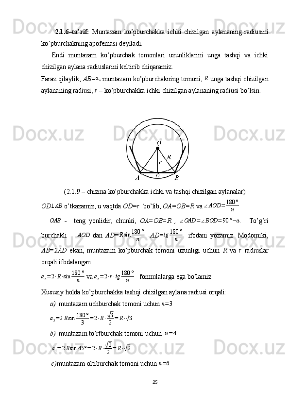 2.1.6–ta’rif:   Muntazam   ko’pburchakka   ichki   chizilgan   aylananing   radiusini
ko’pburchakning apofemasi deyiladi.
Endi   muntazam   ko’pburchak   tomonlari   uzunliklarini   unga   tashqi   va   ichki
chizilgan aylana radiuslarini keltirib chiqaramiz. 
Faraz qilaylik,  AB=an   muntazam ko’pburchakning tomoni, 	R  unga tashqi chizilgan
aylananing radiusi,  r –  ko’pburchakka ichki chizilgan aylananing radiusi bo’lsin. 
 
(2.1.9 – chizma ko’pburchakka ichki va tashqi chizilgan aylanalar)
OD	
⊥AB   o’tkazamiz, u vaqtda  OD=r   bo’lib,  OA=OB=R  va 	∠AOD	=	180	°
n    
  ∆ OAB
  -     teng   yonlidir,   chunki,   OA=OB=R   ,  	
∠OAD	=	∠BOD	=	90	°−α .     To’g’ri
burchakli    	
∆AOD   dan   AD= R sin 180 °
n     AD=	tg	180	°
n     ifodani   yozamiz.   Modomiki,
AB=2AD   ekan,   muntazam   ko’pburchak   tomoni   uzunligi   uchun   R   va   r   radiuslar
orqali ifodalangan
a
n = 2 ∙ R ∙ sin 180 °
n  va  a
n = 2 ∙ r ∙ tg 180 °
n    formulalarga ega bo’lamiz.
Xususiy holda ko’pburchakka tashqi chizilgan aylana radiusi orqali:
a) muntazam uchburchak tomoni uchun  n = 3	
a3=2Rsin	180	°
3	=2∙R∙√3
2	=	R∙√3
 
b) muntazam to’rtburchak tomoni uchun   n = 4
 
  a
4 = 2 R sin 45 ° = 2 ∙ R ∙	
√ 2
2 = R ∙	√ 2
 
      c) muntazam oltiburchak tomoni uchun 	
n=6  
25 