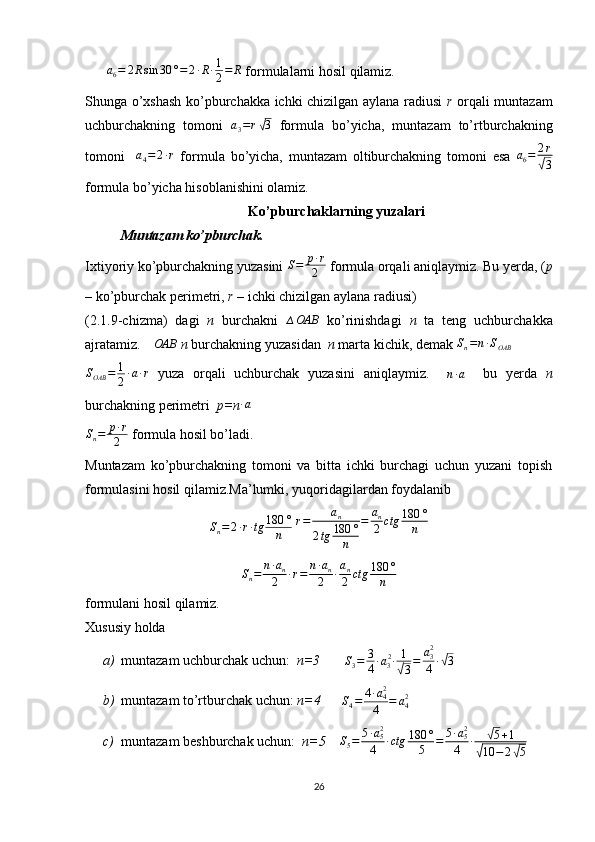   a
6 = 2 R sin 30 ° = 2 ∙ R ∙ 1
2 = R
 formulalarni hosil qilamiz.
Shunga o’xshash ko’pburchakka ichki chizilgan aylana radiusi   r   orqali muntazam
uchburchakning   tomoni  a3=r√3   formula   bo’yicha,   muntazam   to’rtburchakning
tomoni     a
4 = 2 ∙ r
  formula   bo’yicha,   muntazam   oltiburchakning   tomoni   esa   a
6 = 2 r	
√
3
formula bo’yicha hisoblanishini olamiz.
Ko’pburchaklarning yuzalari
Muntazam ko’pburchak.
Ixtiyoriy ko’pburchakning yuzasini  S = p ∙ r
2  formula orqali aniqlaymiz.   Bu yerda, ( p
–  ko’pburchak perimetri,  r –  ichki chizilgan aylana radiusi)
(2.1.9-chizma)   dagi   n   burchakni   ∆ OAB
  ko’rinishdagi   n   ta   teng   uchburchakka
ajratamiz. 	
∆OAB   n  burchakning yuzasidan   n  marta kichik, demak 	Sn=n∙SOAB   
S
OAB = 1
2 ∙ a ∙ r
  yuza   orqali   uchburchak   yuzasini   aniqlaymiz.    
n ∙ a     bu   yerda   n
burchakning perimetri   p=n	
∙a  
S
n = p ∙ r
2  formula hosil bo’ladi.
Muntazam   ko’pburchakning   tomoni   va   bitta   ichki   burchagi   uchun   yuzani   topish
formulasini hosil qilamiz.Ma’lumki, yuqoridagilardan foydalanib
S
n = 2 ∙ r ∙ tg 180 °
n  	
r=	an	
2tg	180	°	
n	
=	an
2	ctg	180	°
n	
Sn=	n∙an	
2	∙r=	n∙an	
2	∙an
2	ctg	180	°	
n
formulani hosil qilamiz.
Xususiy holda 
a) muntazam uchburchak uchun:   n=3        S
3 = 3
4 ∙ a
3 2
∙ 1	
√
3 = a
3 2
4 ∙	√ 3
 
b) muntazam to’rtburchak uchun:  n=4      
S
4 = 4 ∙ a
42
4 = a
42
 
c) muntazam beshburchak uchun:   n=5     S
5 = 5 ∙ a
52
4 ∙ ctg 180 °
5 = 5 ∙ a
52
4 ∙	
√ 5 + 1	
√
10 − 2	√ 5  
26 