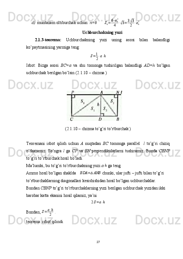 d) muntazam oltiburchak uchun:  n=6         S
6 = 6 ∙ a
6 2
4 ∙√ 3 = 3	√ 3
2 ∙ a
62
  
Uchburchakning yuzi
2.1.3-teorema:   Uchburchakning   yuzi   uning   asosi   bilan   balandligi
ko’paytmasining yarmiga teng:
S = 1
2 ∙ a ∙ h
Isbot:   Bizga   asosi   BC=a   va   shu   tomonga   tushirilgan   balandligi   AD=h   bo’lgan
uchburchak berilgan bo’lsin (2.1.10 – chizma ) 
(2.1.10 – chizma to’g’ri to’rtburchak )
Teoremani   isbot   qilish   uchun   A   nuqtadan   BC   tomonga   parallel     l   to’g’ri   chiziq
o’tkazamiz.   So’ngra   l   ga   CP   va   BN   perpendikularlarni   tushiramiz.   Bunda   CBNP
to’g’ri to’rtburchak hosil bo’ladi. 
Ma’lumki, bu to’g’ri to’rtburchakning yuzi  a	
∙h   ga teng. 
Ammo hosil bo’lgan shaklda 	
∆BDA	=	∆ANB  chunki, ular jufti – jufti bilan to’g’ri 
to’rtburchaklarning diagonallari kesishishidan hosil bo’lgan uchburchaklar. 
Bundan  CBNP  to’g’ri to’rtburchaklarning yuzi berilgan uchburchak yuzidan ikki 
barobar katta ekanini hosil qilamiz, ya’ni 
2S=a∙h
 
Bundan,  S = a ∙ h
2  . 
teorema  isbot qilindi.
27 