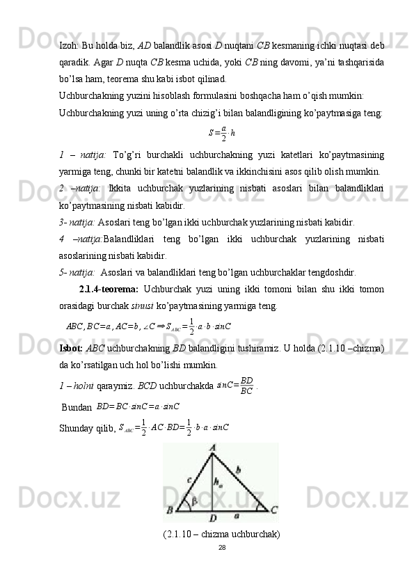 Izoh: Bu holda biz,  AD  balandlik asosi   D  nuqtani  CB  kesmaning ichki nuqtasi deb
qaradik. Agar  D  nuqta  CB  kesma uchida, yoki  CB  ning davomi, ya’ni tashqarisida
bo’lsa ham, teorema shu kabi isbot qilinad.
Uchburchakning yuzini hisoblash formulasini boshqacha ham o’qish mumkin:
Uchburchakning yuzi uning o’rta chizig’i bilan balandligining ko’paytmasiga teng:
S = a
2 ∙ h
 
1   –   natija:   To’g’ri   burchakli   uchburchakning   yuzi   katetlari   ko’paytmasining
yarmiga teng, chunki bir katetni balandlik va ikkinchisini asos qilib olish mumkin.
2   –natija:   Ikkita   uchburchak   yuzlarining   nisbati   asoslari   bilan   balandliklari
ko’paytmasining nisbati kabidir. 
3- natija:  Asoslari teng bo’lgan ikki uchburchak yuzlarining nisbati kabidir. 
4   –natija: Balandliklari   teng   bo’lgan   ikki   uchburchak   yuzlarining   nisbati
asoslarining nisbati kabidir. 
5- natija:   Asoslari va balandliklari teng bo’lgan uchburchaklar tengdoshdir.
2.1.4-teorema:   Uchburchak   yuzi   uning   ikki   tomoni   bilan   shu   ikki   tomon
orasidagi burchak  sinusi  ko’paytmasining yarmiga teng.
∆ ABC , BC = a , AC = b , ∠ C ⇒ S
ABC = 1
2 ∙ a ∙ b ∙ sinC
 
Isbot:   ABC  uchburchakning  BD  balandligini tushiramiz. U holda (2.1.10 –chizma)
da ko’rsatilgan uch hol bo’lishi mumkin.
1 – holni  qaraymiz.  BCD  uchburchakda sinC	=	BD
BC  .
 Bundan  	
BD	=	BC	∙sinC	=	a∙sinC  
Shunday qilib,  S
ABC = 1
2 ∙ AC ∙ BD = 1
2 ∙ b ∙ a ∙ sinC
(2.1.10 – chizma uchburchak)
28 